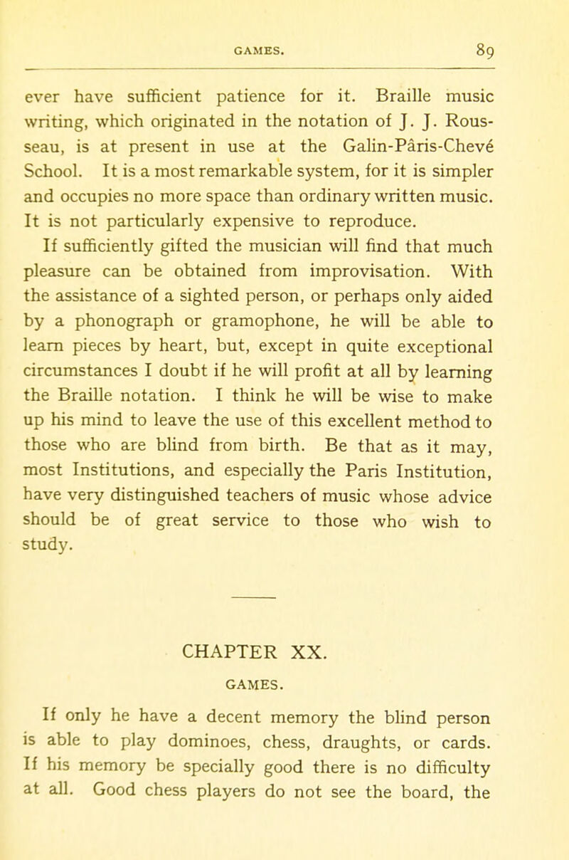 ever have sufficient patience for it. Braille music writing, which originated in the notation of J. J. Rous- seau, is at present in use at the GaHn-Paris-Chev6 School. It is a most remarkable system, for it is simpler and occupies no more space than ordinary written music. It is not particularly expensive to reproduce. If sufficiently gifted the musician will find that much pleasure can be obtained from improvisation. With the assistance of a sighted person, or perhaps only aided by a phonograph or gramophone, he will be able to learn pieces by heart, but, except in quite exceptional circumstances I doubt if he will profit at all by learning the BraiUe notation. I think he will be wise to make up his mind to leave the use of this excellent method to those who are Wind from birth. Be that as it may, most Institutions, and especially the Paris Institution, have very distinguished teachers of music whose advice should be of great service to those who wish to study. CHAPTER XX. GAMES. If only he have a decent memory the bhnd person is able to play dominoes, chess, draughts, or cards. If his memory be specially good there is no difficulty at all. Good chess players do not see the board, the