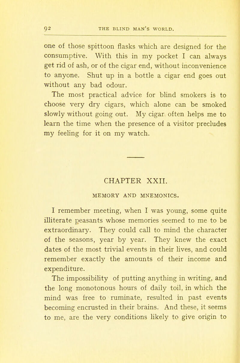 one of those spittoon flasks which are designed for the consumptive. With this in my pocket I can always get rid of ash, or of the cigar end, without inconvenience to anyone. Shut up in a bottle a cigar end goes out without any bad odour. The most practical advice for blind smokers is to choose very dry cigars, which alone can be smoked slowly without going out. My cigar often helps me to learn the time when the presence of a visitor precludes my feeling for it on my watch. CHAPTER XXII. MEMORY AND MNEMONICS. I remember meeting, when I was young, some quite illiterate peasants whose memories seemed to me to be extraordinary. They could call to mind the character of the seasons, year by year. They knew the exact dates of the most trivial events in their lives, and could remember exactly the amounts of their income and expenditure. The impossibility of putting anything in writing, and the long monotonous hours of daily toil, in which the mind was free to ruminate, resulted in past events becoming encrusted in their brains. And these, it seems to me, are the very conditions likely to give origin to