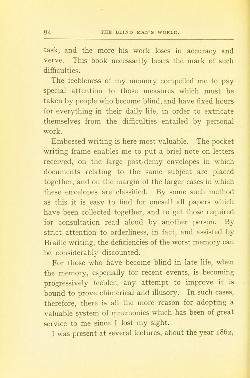 task, and the more his work loses in accuracy and verve. This book necessarily bears the mark of such difficulties. The feebleness of my memory compelled me to pay special attention to those measures which must be taken by people who become blind, and have fixed hours for everything in their daily life, in order to extricate themselves from the difficulties entailed by personal work. Embossed writing is here most valuable. The pocket writing frame enables me to put a brief note on letters received, on the large post-demy envelopes in which documents relating to the same subject are placed together, and on the margin of the larger cases in which these envelopes are classified. By some such method as this it is easy to find for oneself all papers which have been collected together, and to get those required for consultation read aloud by another person. By strict attention to orderliness, in fact, and assisted by Braille writing, the deficiencies of the worst memory can be considerably discounted. For those who have become blind in late life, when the memory, especially for recent events, is becoming progressively feebler, any attempt to improve it is bound to prove chimerical and illusory. In such cases, therefore, there is all the more reason for adopting a valuable system of mnemonics which has been of great service to me since I lost my sight. I was present at several lectures, about the year 1862,