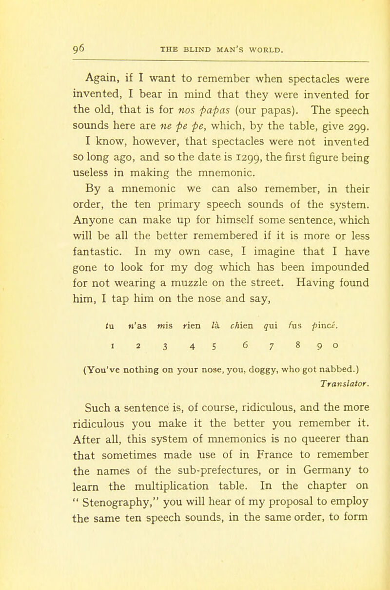 Again, if I want to remember when spectacles were invented, I bear in mind that they were invented for the old, that is for nos papas (our papas). The speech sounds here are ne pe pe, which, by the table, give 299. I know, however, that spectacles were not invented so long ago, and so the date is 1299, the first figure being useless in making the mnemonic. By a mnemonic we can also remember, in their order, the ten primary speech sounds of the system. Anyone can make up for himself some sentence, which will be all the better remembered if it is more or less fantastic. In my own case, I imagine that I have gone to look for my dog which has been impounded for not wearing a muzzle on the street. Having found him, I tap him on the nose and say, <u «'as mis rien la. chien qui /us pince. 1234s 67890 (You've nothing on your nose, you, doggy, who got nabbed.) Translator. Such a sentence is, of course, ridiculous, and the more ridiculous you make it the better you remember it. After all, this system of mnemonics is no queerer than that sometimes made use of in France to remember the names of the sub-prefectures, or in Germany to learn the multiplication table. In the chapter on  Stenography, you will hear of my proposal to employ the same ten speech sounds, in the same order, to form