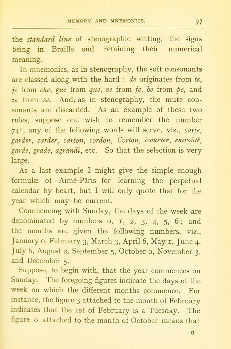 the standard line of stenographic writing, the signs being in Braille and retaining their numerical meaning. In mnemonics, as in stenography, the soft consonants are classed along with the hard : de originates from te, je from che, gue from que, ve from fe, be from pe, and ze from se. And, as in stenography, the mute con- sonants are discarded. As an example of these two rules, suppose one wish to remember the number 741, any of the following words will serve, viz., carte, garder, carder, carton, cordon, Corton, ecourter, encroute, garde, grade, agrandi, etc. So that the selection is very large. As a last example I might give the simple enough formulae of Aime-Paris for learning the perpetual calendar by heart, but I will only quote that for the year which may be current. Commencing with Sunday, the days of the week are denominated by numbers o, i, 2, 3, 4, 5, 6; and the months are given the following numbers, viz., January o, February 3, March 3, April 6, May i, June 4, July 6, August 2, September 5, October o, November 3, and December 5. Suppose, to begin with, that the year commences on Sunday. The foregoing figures indicate the days of the week on which the different months commence. For instance, the figure 3 attached to the month of February indicates that the ist of February is a Tuesday. The figure o attached to the month of October means that o