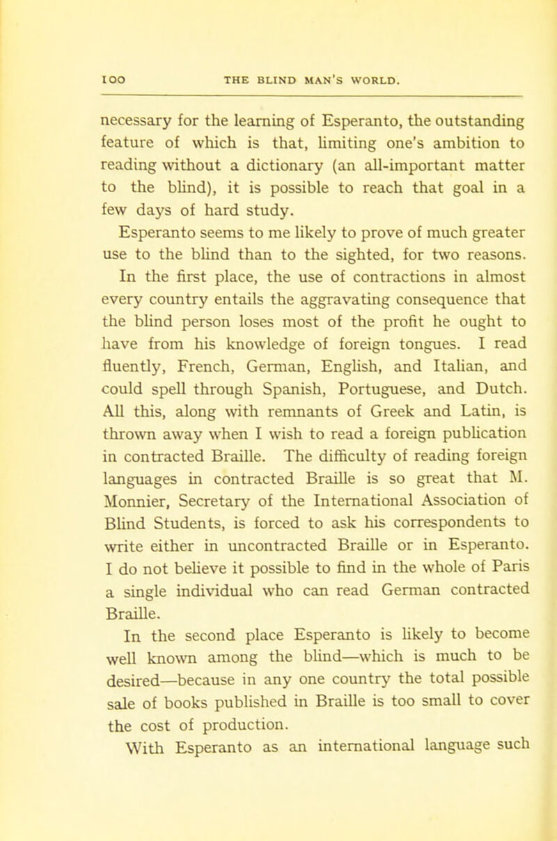 necessary for the learning of Esperanto, the outstanding feature of which is that, limiting one's ambition to reading without a dictionary (an all-important matter to the blind), it is possible to reach that goal in a few days of hard study. Esperanto seems to me likely to prove of much greater use to the blind than to the sighted, for two reasons. In the first place, the use of contractions in almost every country entails the aggravating consequence that the blind person loses most of the profit he ought to have from his knowledge of foreign tongues. I read fluently, French, German, English, and Itahan, and could spell through Spanish, Portuguese, and Dutch. All this, along \vith remnants of Greek and Latin, is thrown away when I wish to read a foreign publication in contracted Braille. The difficulty of reading foreign languages in contracted Braille is so great that M. Monnier, Secretary of the International Association of Blind Students, is forced to ask his correspondents to write either in uncontracted Braille or in Esperanto. I do not beUeve it possible to find in the whole of Paris a single individual who can read German contracted Braille. In the second place Esperanto is likely to become well known among the bhnd—which is much to be desired—because in any one country the total possible sale of books published in Braille is too small to cover the cost of production. With Esperanto as an international language such