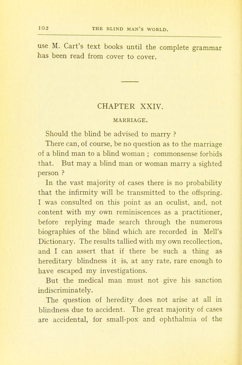 use M. Cart's text books until the complete grammar has been read from cover to cover. CHAPTER XXIV. MARRIAGE. Should the blind be advised to marry ? There can, of course, be no question as to the marriage of a blind man to a blind woman ; commonsense forbids that. But may a blind man or woman marry a sighted person ? In the vast majority of cases there is no probability that the infirmity will be transmitted to the offspring. I was consulted on this point as an oculist, and, not content with my own reminiscences as a practitioner, before replying made search through the numerous biographies of the blind which are recorded in Mell's Dictionary. The results tallied with my own recollection, and I can assert that if there be such a thing as hereditary blindness it is, at any rate, rare enough to have escaped my investigations. But the medical man must not give his sanction indiscriminately. The question of heredity does not arise at all in blindness due to accident. The great majority of cases are accidental, for small-pox and ophthalmia of the