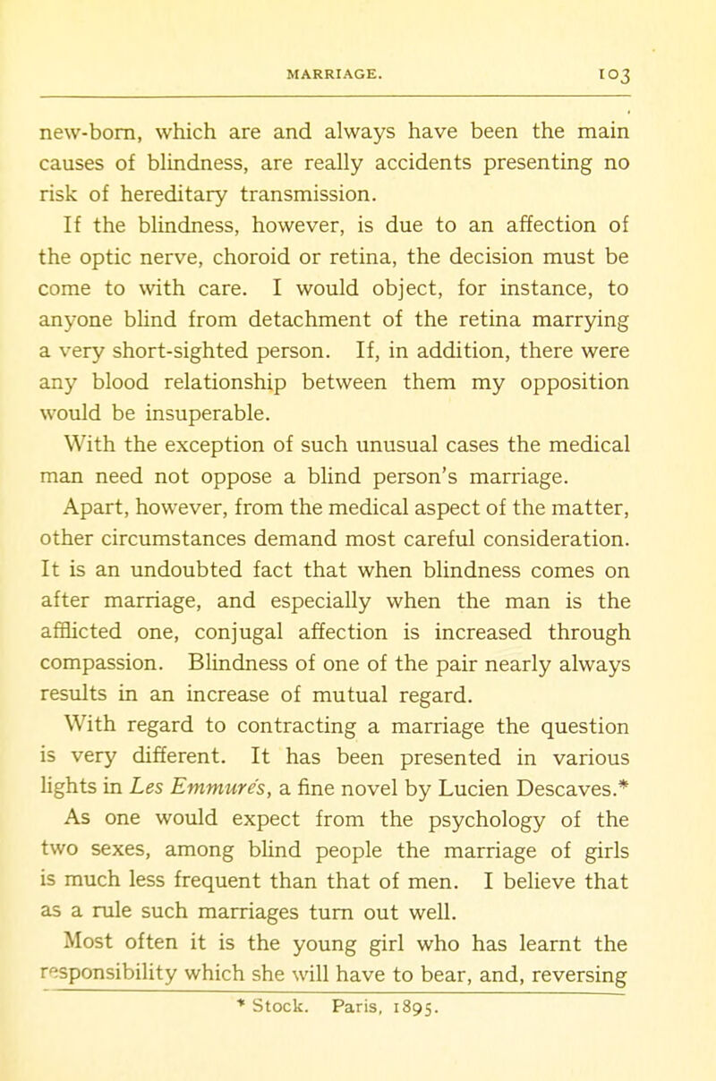 MARRIAGE. new-bom, which are and always have been the main causes of bhndness, are really accidents presenting no risk of hereditary transmission. If the blindness, however, is due to an affection of the optic nerve, choroid or retina, the decision must be come to with care. I would object, for instance, to anyone blind from detachment of the retina marrying a very short-sighted person. If, in addition, there were any blood relationship between them my opposition would be insuperable. With the exception of such unusual cases the medical man need not oppose a blind person's marriage. Apart, however, from the medical aspect of the matter, other circumstances demand most careful consideration. It is an undoubted fact that when blindness comes on after marriage, and especially when the man is the afflicted one, conjugal affection is increased through compassion. Blindness of one of the pair nearly always results in an increase of mutual regard. With regard to contracting a marriage the question is very different. It has been presented in various lights in Les Emmure's, a fine novel by Lucien Descaves.* As one would expect from the psychology of the two sexes, among blind people the marriage of girls is much less frequent than that of men. I believe that as a rule such marriages turn out well. Most often it is the young girl who has learnt the responsibility which she will have to bear, and, reversing ■* Stock. Paris, 1895.