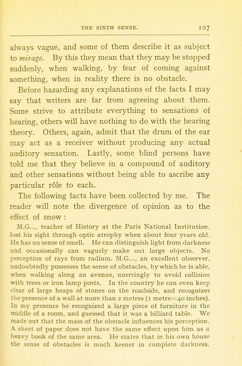 always vague, and some of them describe it as subject to mirage. By this they mean that they may be stopped suddenly, when walking, by fear of coming against something, when in reality there is no obstacle. Before hazarding any explanations of the facts I may say that writers are far from agreeing about them. Some strive to attribute everything to sensations of hearing, others will have nothing to do with the hearing theory. Others, again, admit that the drum of the ear may act as a receiver without producing any actual auditory sensation. Lastly, some blind persons have told me that they believe in a compound of auditory and other sensations without being able to ascribe any particular role to each. The following facts have been collected by me. The reader will note the divergence of opinion as to the effect of snow : M.G..., teacher of History at the Paris National Institution, lost his sight through optic atrophy when about four years old. He has no sense of smell. He can distinguish light from darkness and occasionally can vaguely make out large objects. No perception of rays from radium. M.G..., an excellent observer, undoubtedly possesses the sense of obstacles, by which he is able, when walking along an avenue, unerringly to avoid collision with trees or iron lamp posts. In the country he can even keep clear of large heaps of stones on the roadside, and recognizes the presence of a wall at more than 2 metres (i metreT=40 inches). In my presence he recognized a large piece of furniture in the middle of a room, and guessed that it was a billiard table. We made out that the mass of the obstacle influences his perception. A sheet of paper does not have the same effect upon him as a heavy book of the same area. He states that in his own house the sense of obstacles is much keener in complete darkness.