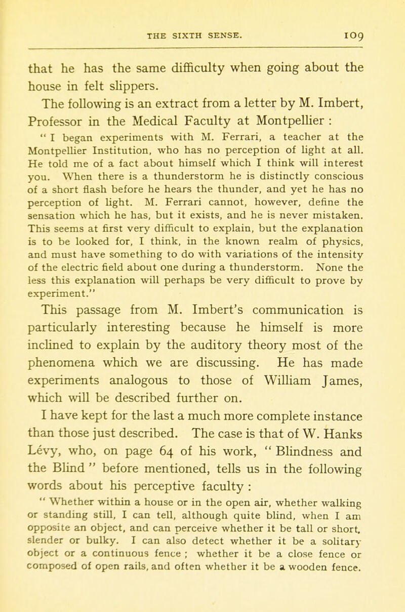 that he has the same difficulty when going about the house in felt slippers. The following is an extract from a letter by M. Imbert, Professor in the Medical Faculty at MontpeUier :  I began experimeats with M. Ferrari, a teacher at the MontpeUier Institution, who has no perception of light at all. He told me of a fact about himself which I think will interest you. When there is a thunderstorm he is distinctly conscious of a short flash before he hears the thunder, and yet he has no perception of light. M. Ferrari cannot, however, define the sensation which he has, but it exists, and he is never mistaken. This seems at first very difficult to explain, but the explanation is to be looked for, I think, in the known realm of physics, and must have something to do with variations of the intensity of the electric field about one during a thunderstorm. None the less this explanation will perhaps be very difiicult to prove by experiment. This passage from M. Imbert's communication is particularly interesting because he himself is more incUned to explain by the auditory theory most of the phenomena which we are discussing. He has made experiments analogous to those of William James, which will be described further on. I have kept for the last a much more complete instance than those just described. The case is that of W. Hanks Levy, who, on page 64 of his work,  Blindness and the Blind  before mentioned, tells us in the following words about his perceptive faculty :  Whether within a house or in the open air, whether walking or standing still, I can tell, although quite Wind, when I am opposite an object, and can perceive whether it be tall or short, slender or bulky. I can also detect whether it be a solitary object or a continuous fence ; whether it be a close fence or composed of open rails, and often whether it be a wooden fence.