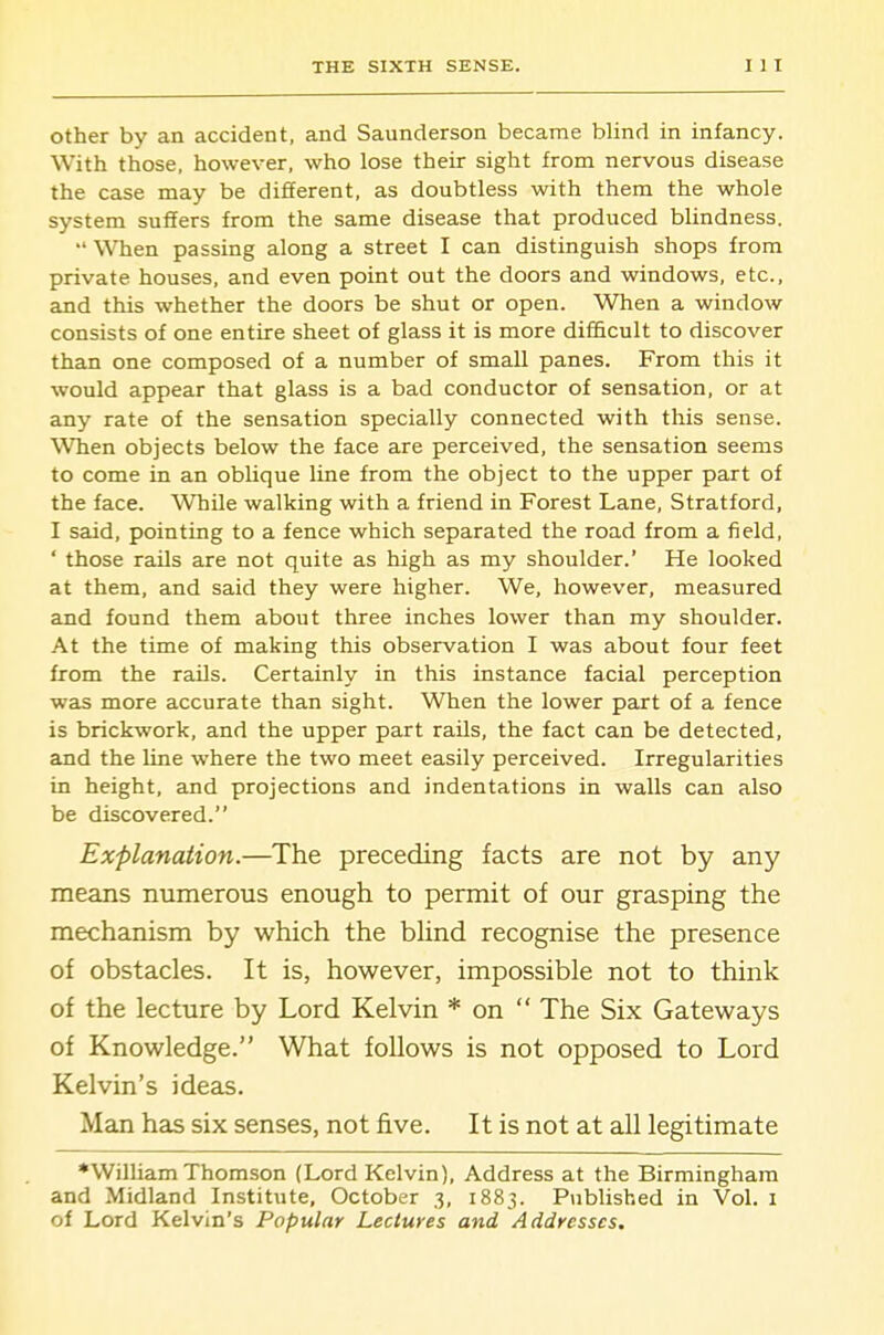 Other by an accident, and Saunderson became blind in infancy. With those, however, who lose their sight from nervous disease the case may be different, as doubtless with them the whole system suffers from the same disease that produced blindness. •' When passing along a street I can distinguish shops from private houses, and even point out the doors and windows, etc., and this whether the doors be shut or open. When a window consists of one entire sheet of glass it is more difficult to discover than one composed of a number of small panes. From this it would appear that glass is a bad conductor of sensation, or at any rate of the sensation specially connected with this sense. When objects below the face are perceived, the sensation seems to come in an oblique line from the object to the upper part of the face. While walking with a friend in Forest Lane, Stratford, I said, pointing to a fence which separated the road from a field, ' those rails axe not quite as high as my shoulder.' He looked at them, and said they were higher. We, howev^er, measured and found them about three inches lower than my shoulder. At the time of making this observation I was about four feet from the rails. Certainly in this instance facial perception was more accurate than sight. When the lower part of a fence is brickwork, and the upper part rails, the fact can be detected, and the line where the two meet easily perceived. Irregularities in height, and projections and indentations in walls can also be discovered. Explanation.—The preceding facts are not by any means numerous enough to permit of our grasping the mechanism by which the bhnd recognise the presence of obstacles. It is, however, impossible not to think of the lecture by Lord Kelvin * on  The Six Gateways of Knowledge. What follows is not opposed to Lord Kelvin's ideas. Man has six senses, not five. It is not at all legitimate •William Thomson (Lord Kelvin), Address at the Birmingham and Midland Institute, October 3, 1883. Published in Vol. i of Lord Kelvin's Popular Lectures and Addresses.