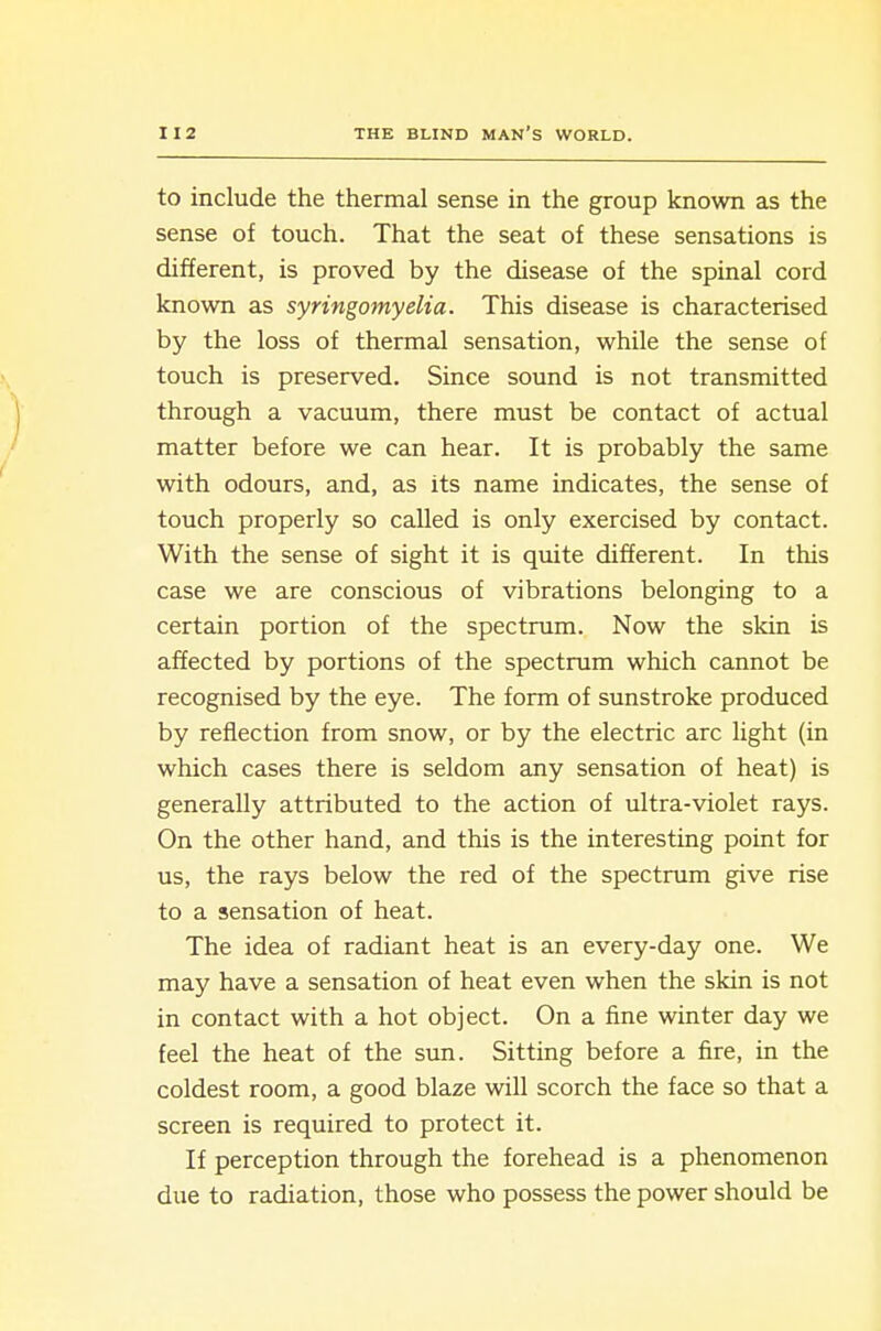 to include the thermal sense in the group known as the sense of touch. That the seat of these sensations is different, is proved by the disease of the spinal cord known as syringomyelia. This disease is characterised by the loss of thermal sensation, while the sense of touch is preserved. Since sound is not transmitted through a vacuum, there must be contact of actual matter before we can hear. It is probably the same with odours, and, as its name indicates, the sense of touch properly so called is only exercised by contact. With the sense of sight it is quite different. In this case we are conscious of vibrations belonging to a certain portion of the spectrum. Now the skin is affected by portions of the spectrum which cannot be recognised by the eye. The form of sunstroke produced by reflection from snow, or by the electric arc light (in which cases there is seldom any sensation of heat) is generally attributed to the action of ultra-violet rays. On the other hand, and this is the interesting point for us, the rays below the red of the spectrum give rise to a sensation of heat. The idea of radiant heat is an every-day one. We may have a sensation of heat even when the skin is not in contact with a hot object. On a fine winter day we feel the heat of the sun. Sitting before a fire, in the coldest room, a good blaze will scorch the face so that a screen is required to protect it. If perception through the forehead is a phenomenon due to radiation, those who possess the power should be