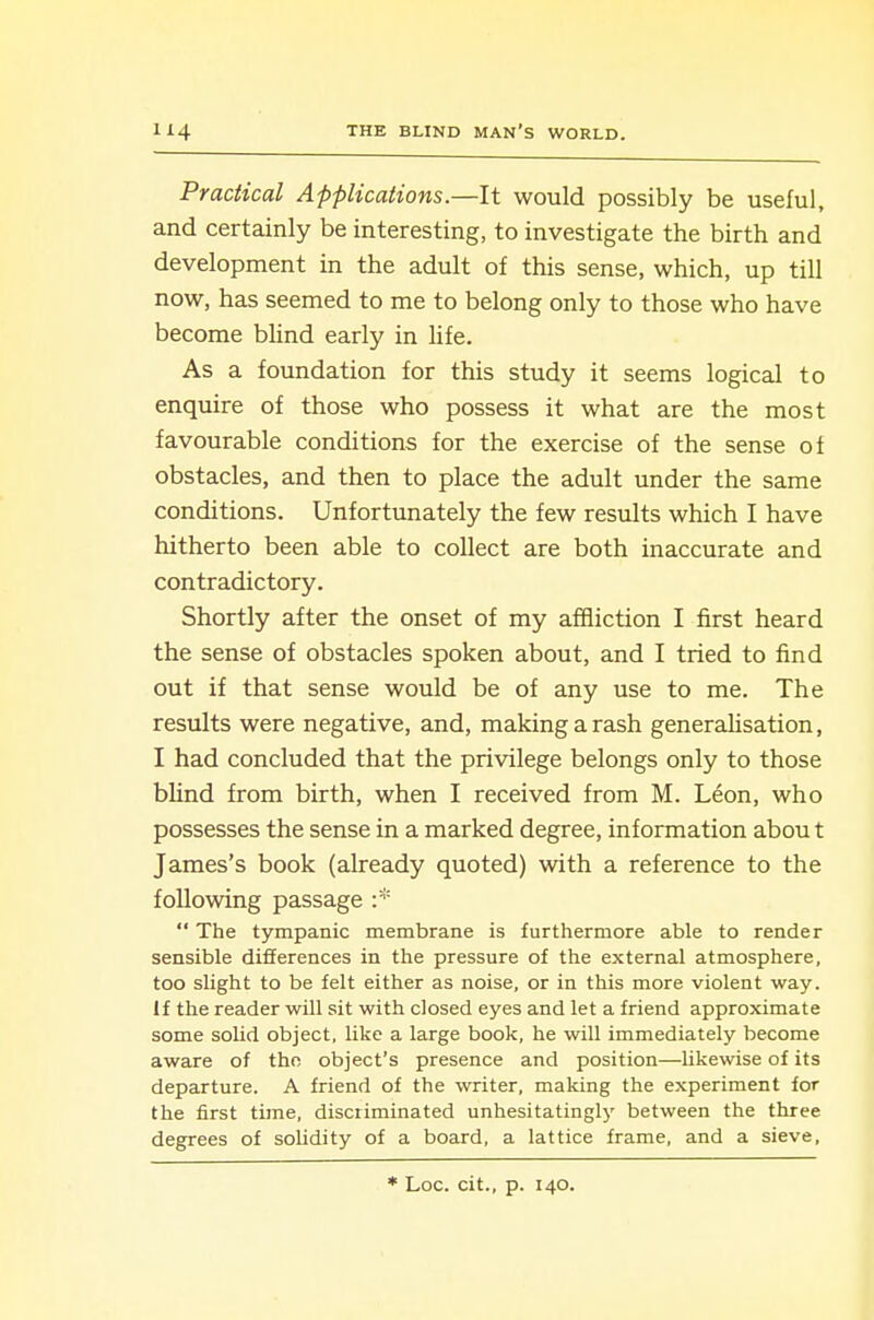 Practical Applications.—It would possibly be useful, and certainly be interesting, to investigate the birth and development in the adult of this sense, which, up till now, has seemed to me to belong only to those who have become blind early in hfe. As a foundation for this study it seems logical to enquire of those who possess it what are the most favourable conditions for the exercise of the sense of obstacles, and then to place the adult under the same conditions. Unfortunately the few results which I have hitherto been able to collect are both inaccurate and contradictory. Shortly after the onset of my affliction I first heard the sense of obstacles spoken about, and I tried to find out if that sense would be of any use to me. The results were negative, and, making a rash generahsation, I had concluded that the privilege belongs only to those blind from birth, when I received from M. Leon, who possesses the sense in a marked degree, information abou t James's book (already quoted) with a reference to the following passage :*  The tympanic membrane is furthermore able to render sensible differences in the pressure of the external atmosphere, too slight to be felt either as noise, or in this more violent way. If the reader will sit with closed eyes and let a friend approximate some solid object, like a large book, he will immediately become aware of the object's presence and position—likewise of its departure. A friend of the writer, making the experiment for the first time, discriminated unhesitatingl)' between the three degrees of solidity of a board, a lattice frame, and a sieve. ■'' Loc. cit., p. 140.