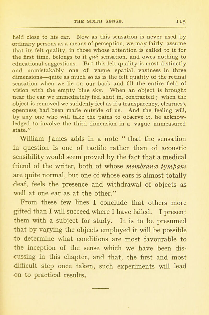 held close to his ear. Now as this sensation is never used by- ordinary persons as a means of perception, we may fairly assume that its felt quality, in those whose attention is called to it for the first time, belongs to it qua sensation, and owes nothing to educational suggestions. But this felt quaUty is most distinctly and unmistakably one of vague spatial vastness in three dimensions—quite as much so as is the felt quality of the retinal sensation when we he on our back and fill the entire field of vision with the empty blue sky. When an object is brought neau- the ear we immediately feel shut in, contracted ; when the object is removed we suddenly feel as if a transparency, clearness, openness, had been made outside of us. And the feeling will, by any one who will take the pains to observe it, be acknow- ledged to involve the third dimension in a vague unmeasured state. William James adds in a note  that the sensation in question is one of tactile rather than of acoustic •sensibiUty would seem proved by the fact that a medical friend of the writer, both of whose membrancB tympani are qmte normal, but one of whose ears is almost totally deaf, feels the presence and withdrawal of objects as well at one ear as at the other. From these few lines I conclude that others more gifted than I will succeed where I have failed. I present them with a subject for study. It is to be presumed that by varying the objects employed it will be possible to determine what conditions are most favourable to the inception of the sense which we have been dis- cussing in this chapter, and that, the first and most difficult step once taken, such experiments will lead on to practical results.