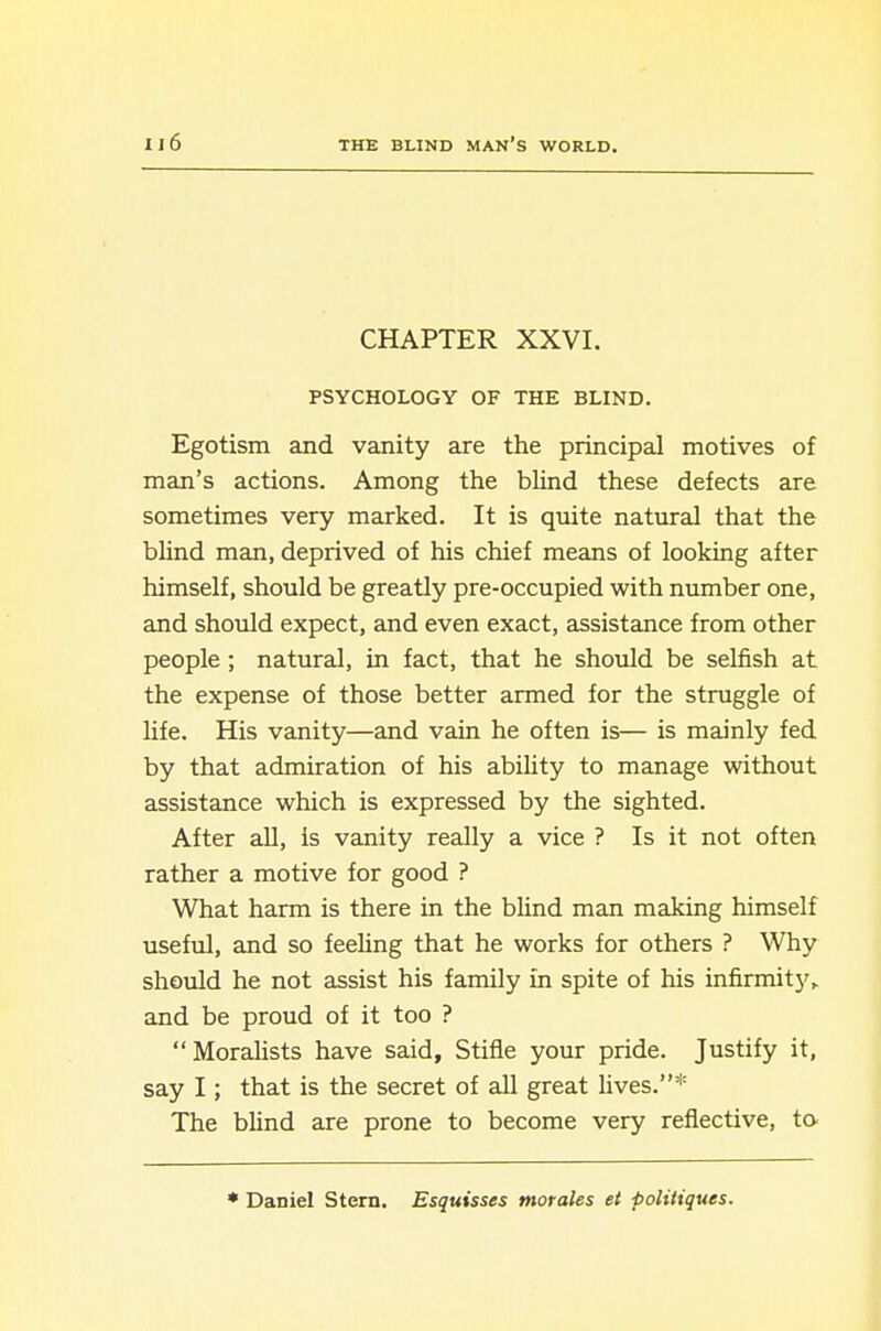 CHAPTER XXVI. PSYCHOLOGY OF THE BLIND. Egotism and vanity are the principal motives of man's actions. Among the blind these defects are sometimes very marked. It is quite natural that the blind mam, deprived of his chief means of looking after himself, should be greatly pre-occupied with number one, and should expect, and even exact, assistance from other people ; natural, in fact, that he should be selfish at the expense of those better armed for the struggle of life. His vanity—and vain he often is— is mainly fed by that admiration of his ability to manage without assistance which is expressed by the sighted. After aU, is vanity really a vice ? Is it not often rather a motive for good ? What harm is there in the blind man making himself useful, and so feehng that he works for others ? Why should he not assist his family in spite of his infirmity^ and be proud of it too ?  Moralists have said. Stifle your pride. Justify it, say I; that is the secret of all great lives.* The blind are prone to become very reflective, to. ♦ Daniel Stern. Esquisses morales et politiques.