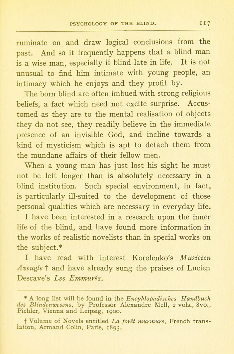 ruminate on and draw logical conclusions from the past. And so it frequently happens that a blind man is a wise man, especially if blind late in life. It is not unusual to find him intimate with young people, an intimacy which he enjoys and they profit by. The bom bUnd are often imbued with strong reUgious beliefs, a fact which need not excite surprise. Accus- tomed as they are to the mental reahsation of objects they do not see, they readily beheve in the immediate presence of an invisible God, and incline towards a kind of mysticism which is apt to detach them from the mundane affairs of their fellow men. When a young man has just lost his sight he must not be left longer than is absolutely necessary in a blind institution. Such special environment, in fact, is particularly ill-suited to the development of those personal qualities which are necessary in everyday life. I have been interested in a research upon the inner life of the bUnd, and have found more information in the works of realistic novelists than in special works on the subject.* I have read with interest Korolenko's Musicien Aveugle t and have already sung the praises of Lucien Descave's Les Emmures. * A long list will be found in the Encyklopadisches Handbuch des Blindenwesens, by Professor Alexandre Mell, 2 vols., 8vo., Pichler, Vienna and Leipsig, 1900. t Volume of Novels entitled La foret murmure, French trans- lation, Armand Colin, Paris, 1895.