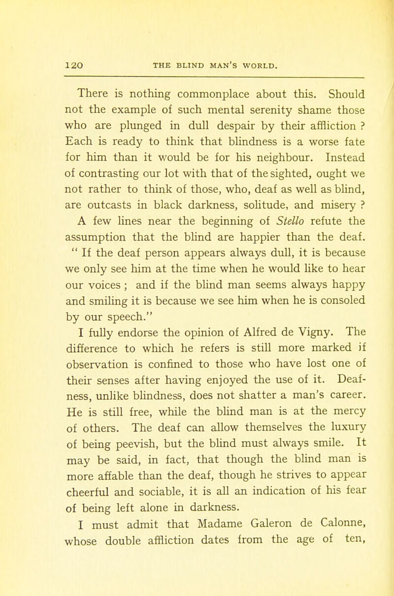 There is nothing commonplace about this. Should not the example of such mental serenity shame those who are plunged in dull despair by their affliction ? Each is ready to think that blindness is a worse fate for him than it would be for his neighbour. Instead of contrasting our lot with that of the sighted, ought we not rather to think of those, who, deaf as well as blind, are outcasts in black darkness, solitude, and misery ? A few lines near the beginning of Stello refute the assumption that the blind are happier than the deaf.  If the deaf person appears always dull, it is because we only see him at the time when he would like to hear our voices ; and if the blind man seems always happy and smiling it is because we see him when he is consoled by our speech. I fully endorse the opinion of Alfred de Vigny. The difference to which he refers is still more marked if observation is confined to those who have lost one of their senses after having enjoyed the use of it. Deaf- ness, unlike blindness, does not shatter a man's career. He is still free, while the bUnd man is at the mercy of others. The deaf can allow themselves the luxury of being peevish, but the blind must always smile. It may be said, in fact, that though the blind man is more affable than the deaf, though he strives to appear cheerful and sociable, it is all an indication of his fear of being left alone in darkness. I must admit that Madame Galeron de Calonne, whose double affliction dates from the age of ten.