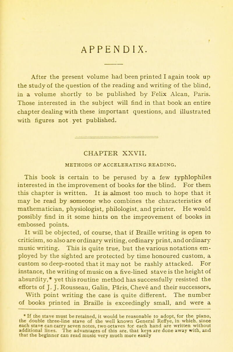 APPENDIX. After the present volume had been printed I again took up the study of the question of the reading and writing of the blind, in a volume shortly to be published by Felix Alcan, Paris. Those interested in the subject will find in that book an entire chapter dealing with these important questions, and illustrated \vith figures not yet published. CHAPTER XXVII. METHODS OF ACCELERATING READING. This book is certain to be perused by a few t3rphlophiles interested in the improvement of books for the blind. For them this chapter is written. It is almost too much to hope that it may be read by someone who combines the characteristics of mathematician, physiologist, philologist, and printer. He would possibly find in it some hints on the improvement of books in embossed points. It will be objected, of course, that if Braille writing is open to criticism, so also are ordinary writing, ordinary print, and ordinary music writing. This is quite true, but the various notations em- ployed by the sighted are protected by time honoured custom, a custom so deep-rooted that it may not be rashly attacked. For instance, the writing of music on a five-lined stave is the height of absurdity,* yet this routine method has successfully resisted the efforts of J. J. Rousseau, Galin, Paris, Cheve and their successors. With point writing the case is quite different. The number of books printed in Braille is exceedingly small, and were a • If the stave must be retained, it would be reasonable to adopt, for the piano, the double three-line stave of the well known General Reffye, In which, since each slave can carry seven notes, two octaves for each hand are written without additional lines, 'llie advaniagcs of this are, that keys are done away with, and that the beginner can read music very much more easily