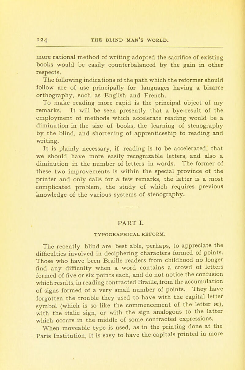 more rational method of writing adopted the sacrifice of existing books would be easily counterbalanced by the gain in other respects. The following indications of the path which the reformer should follow are of use principally for languages having a bizarre orthography, such as English and French. To make reading more rapid is the principal object of my remarks. It will be seen presently that a bye-result of the employment of methods which accelerate reading would be a diminution in the size of books, the learning of stenography by the blind, and shortening of apprenticeship to reading and writing. It is plainly necessary, if reading is to be accelerated, that we should have more easily recognizable letters, and also a diminution in the number of letters in words. The former of these two improvements is within the special province of the printer and only calls for a few remarks, the latter is a most complicated problem, the study of which requires previous knowledge of the various systems of stenography. PART I. TYPOGRAPHICAL REFORM. The recently blind are best able, perhaps, to appreciate the difficulties involved in deciphering characters formed of points. Those who have been Braille readers from childhood no longer find any difficulty when a word contains a crowd of letters formed of five or six points each, and do not notice the confusion which results, in reading contracted Braille, from the accumulation of signs formed of a very small number of points. They have forgotten the trouble they used to have with the capital letter symbol (which is so like the commencement of the letter m), with the italic sign, or with the sign analogous to the latter which occurs in the middle of some contracted expressions. When moveable type is used, as in the printing done at the Paris Institution, it is easy to have the capitals printed in more