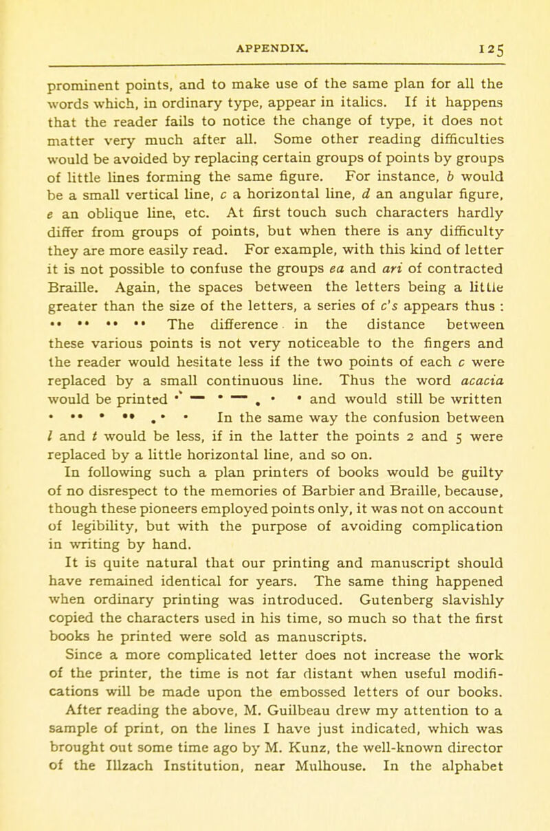 prominent points, and to make use of the same plan for all the words which, in ordinary type, appear in italics. If it happens that the reader fails to notice the change of type, it does not matter very much after all. Some other reading difficulties would be avoided by replacing certain groups of points by groups of little lines forming the same figure. For instance, b would be a small vertical line, c a horizontal line, d an angular figure, e an oblique line, etc. At first touch such characters hardly differ from groups of points, but when there is any difficulty they are more easily read. For example, with this kind of letter it is not possible to confuse the groups ea and ari of contracted Braille. Again, the spaces between the letters being a little greater than the size of the letters, a series of c's appears thus : The difference in the distance between these various points is not very noticeable to the fingers and the reader would hesitate less if the two points of each c were replaced by a small continuous line. Thus the word acacia would be printed • — • ■— ^ . • and would still be written • ••••• ^ . . tiie same way the confusion between / and t would be less, if in the latter the points 2 and 5 were replaced by a little horizontal line, and so on. In following such a plan printers of books would be guilty of no disrespect to the memories of Barbier and Braille, because, though these pioneers employed points only, it was not on account of legibility, but with the purpose of avoiding complication in writing by hand. It is quite natural that our printing and manuscript should have remained identical for years. The same thing happened when ordinary printing was introduced. Gutenberg slavishly copied the characters used in his time, so much so that the first books he printed were sold as manuscripts. Since a more complicated letter does not increase the work of the printer, the time is not far distant when useful modifi- cations will be made upon the embossed letters of our books. After reading the above, M. Guilbeau drew my attention to a sample of print, on the lines I have just indicated, which was brought out some time ago by M. Kunz, the well-known director of the Illzach Institution, near Mulhouse. In the alphabet