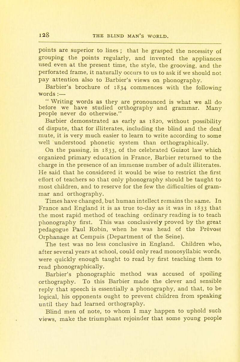 points are superior to lines ; that he grasped the necessity of grouping the points regularly, and invented the apphanccs used even at the present time, the style, the grooving, and the perforated frame, it naturally occurs to us to ask if we should not pay attention also to Barbier's views on phonography. Barbier's brochure of 1834 commences with the following words :—  Writing words as they are pronounced is what we all do before we have studied orthography and grammar. Many people never do otherwise. Barbier demonstrated as early as 1820, without possibility of dispute, that for illiterates, including the blind and the deaf mute, it is very much easier to learn to write according to some well understood phonetic system than orthographically. On the passing, in 1833, of the celebrated Guizot law which organized primary education in France, Barbier returned to the charge in the presence of an immense number of adult illiterates. He said that he considered it would be wise to restrict the first efiort of teachers so that only phonography should be taught to most children, and to reserve for the few the difficulties of gram- mar and orthography. Times have changed, but human intellect remains the same. In France and England it is as true to-day as it was in 1833 that the most rapid method of teaching ordinary reading is to teach phonography first. This was conclusively proved by the great pedagogue Paul Robin, when he was head of the Prevost Orphanage at Cempuis (Department of the Seine). The test was no less conclusive in England. Children who, after several years at school, could only read monosyllabic words, were quickly enough taught to read by first teaching them to read phonographically. Barbier's phonographic method was accused of spoiling orthography. To this Barbier made the clever and sensible reply that speech is essentially a phonography, and that, to be logical, his opponents ought to prevent children from speaking until they had learned orthography. Blind men of note, to whom I may happen to uphold such views, make the triumphant rejoinder that some young people