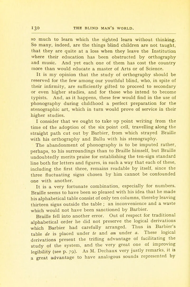 SO much to learn which the sighted leaxn without thinking. So many, indeed, are the things blind children are not taught, that they are quite at a loss when they leave the Institution where their education has been obstructed by orthography and music. And yet each one of them has cost the country more than would educate a master of Arts or of Science. It is my opinion that the study of orthography should be reserved for the few among our youthful blind, who, in spite of their infirmity, are sufficiently gifted to proceed to secondary or even higher studies, and for those who intend to become typists. And, as it happens, these few would find in the use of phonography during childhood a perfect preparation for the stenographic art, which in turn would prove of service in their higher studies. I consider that we ought to take up point writing from the time of the adoption of the six point cell, travelling along the straight path cut out by Barbier, from which strayed Braille with his orthography and Ballu with his stenography. The abandonment of phonography is to be imputed rather, perhaps, to his surroundings than to Braille himself, but Braille undoubtedly merits praise for establishing the ten-sign standard line both for letters and figures, in such a way that each of these, including the first three, remains readable by itself, since the three fluctuating signs chosen by him cannot be confounded one with another. It is a very fortunate combination, especially for numbers. Braille seems to have been so pleased with his idea that he made his alphabetical table consist of only ten columns, thereby leaving thirteen signs outside the table ; an inconvenience and a waste which would not have been sanctioned by Barbier. Braille fell into another error. Out of respect for traditional alphabetical order he did not preserve the logical derivations which Barbier had carefully arranged. Thus in Barbier's table de is placed under te and an under a. These logical derivations present the trifling advantage of facilitating the study of the system, and the very great one of improving legibUity (see p. 79). As M. Dechaux very justly remarks, it is a great advantage to have analogous sounds represented by