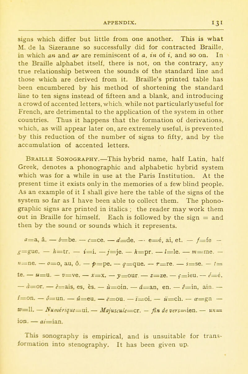 signs which differ but little from one another. This is what M. de la Sizeranne so successfully did for contracted Braille, in which an and ar are reminiscent of a, in of i, and so on. In the Braille alphabet itself, there is not, on the contrary, any true relationship between the sounds of the standard line and those which are derived from it. Braille's printed table has been encumbered by his method of shortening the standard line to ten signs instead of fifteen and a blank, and introducing a crowd of accented letters, which, while not particularly useful for French, are detrimental to the application of the system in other countries. Thus it happens that the formation of derivations, which, as will appear later on, are extremely useful, is prevented by this reduction of the number of signs to fifty, and by the accumulation of accented letters. Braille Sonography.—This hybrid name, half Latin, half Greek, denotes a phonographic and alphabetic hj'^brid system which was for a while in use at the Paris Institution. At the present time it exists only in the memories of a few blind people. As an example of it I shall give here the table of the signs of the system so far as I have been able to collect them. The phono- graphic signs are printed in italics ; the reader may work them cut in Braille for himself. Each is followed by the sign = and then by the sound or sounds which it represents. fl=a, a. — ^=:be. — c=ce. —d—de. — e=e, ai, et. — /=fe — _y=gue. — /»=tr. — t=:i. —y=je. — h—pr. — /=le. — m=me. — w=:ne. — 0=0, au, 6. — /)=:pe. — 5'=que. — r=re. — s=se. — f= te. — «=u. — i;=ve. — x=yi. — 3>=our — z=zq. — f=ieu. — (/=e. — ^=or. — if^rzais, es, es. — M=oin. — d=an, en. — ^=in, ain. — i=OTi. — <5=un. — 4=eu. — e=ow. — z=oi. — ii—da.. — «=gn — '=11. — Numeriqui=.ni. — MajuscuU—cr. — fin de vers—-\&Q. — un- ion. — a/=ian. This sonography is empirical, and is unsuitable for trans- formation into stenography. It has been given up.