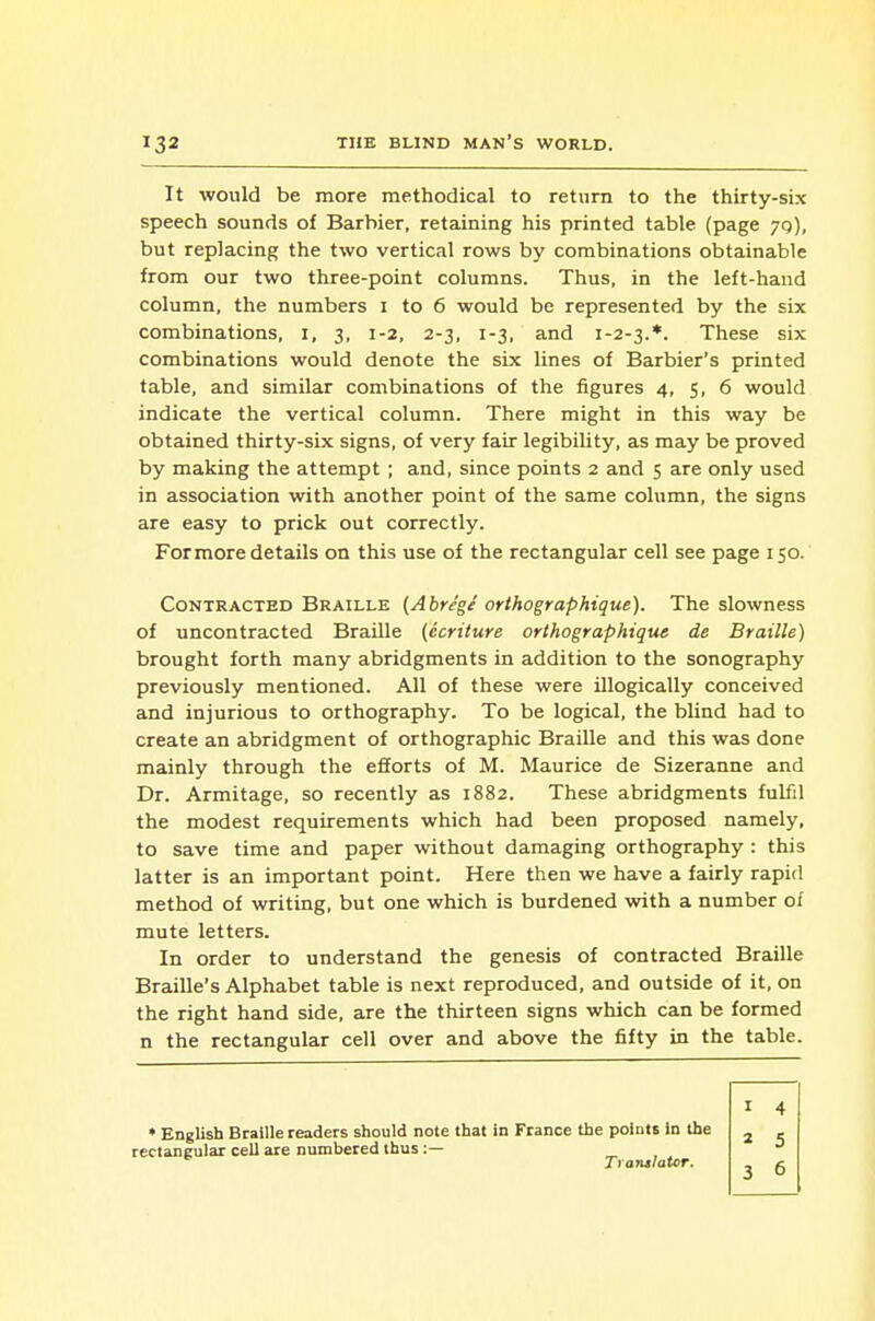 It would be more methodical to return to the thirty-six speech sounds of Barbier, retaining his printed table (page 70), but replacing the two vertical rows by combinations obtainable from our two three-point columns. Thus, in the left-hand column, the numbers i to 6 would be represented by the six combinations, i, 3, 1-2, 2-3, 1-3, and 1-2-3.*. These six combinations would denote the six lines of Barbier's printed table, and similar combinations of the figures 4, 5, 6 would indicate the vertical column. There might in this way be obtained thirty-six signs, of very fair legibility, as may be proved by making the attempt ; and, since points 2 and 5 are only used in association with another point of the same column, the signs are easy to prick out correctly. For more details on this use of the rectangular cell see page 150. Contracted Braille {Abreg/ orthographique). The slowness of uncontracted Braille (ecriture orthographique de Braille) brought forth many abridgments in addition to the sonography previously mentioned. All of these were illogically conceived and injurious to orthography. To be logical, the blind had to create an abridgment of orthographic Braille and this was done mainly through the efforts of M. Maurice de Sizeranne and Dr. Armitage, so recently as 1882. These abridgments fulfil the modest requirements which had been proposed namely, to save time and paper without damaging orthography : this latter is an important point. Here then we have a fairly rapid method of writing, but one which is burdened with a number of mute letters. In order to understand the genesis of contracted Braille Braille's Alphabet table is next reproduced, and outside of it, on the right hand side, are the thirteen signs which can be formed n the rectangular cell over and above the fifty in the table. • English Braille readers should note that in Fiance the points in the rectangular cell are numbered thus:— „ , , Trantlator.