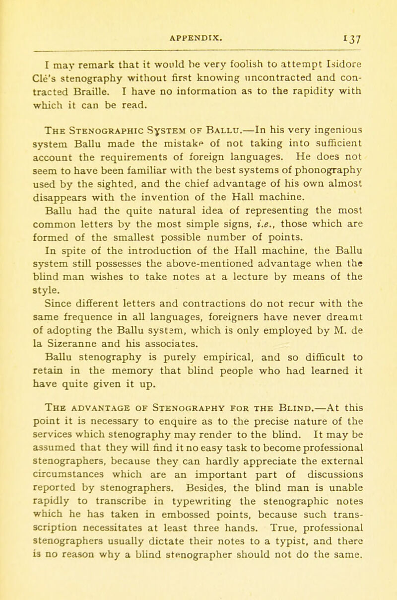 I may remark that it would be very foolish to attempt Isidore Cle's stenography without first knowing iincontracted and con- tracted Braille. I have no information as to the rapidity with which it can be read. The Stenographic SysTEM of Ballu.—In his very ingenious system Ballu made the mistake of not taking into sufficient account the requirements of foreign languages. He does not seem to have been familiar with the best systems of phonography used by the sighted, and the chief advantage of his own almost disappears with the invention of the Hall machine. Ballu had the quite natural idea of representing the most common letters by the most simple signs, i.e., those which are formed of the smallest possible number of points. In spite of the introduction of the Hall machine, the Ballu system still possesses the above-mentioned advantage when the blind man wishes to take notes at a lecture by means of the style. Since different letters and contractions do not recur with the same frequence in all languages, foreigners have never dreamt of adopting the Ballu system, which is only employed by M. de la Sizeranne and his associates. Ballu stenography is purely empirical, and so difficult to retain in the memory that blind people who had learned it have quite given it up. The advantage of Stenography for the Blind.—At this point it is necessary to enquire as to the precise nature of the services which stenography may render to the blind. It may be assumed that they will find it no easy task to become professional stenographers, because they can hardly appreciate the external circumstances which are an important part of discussions reported by stenographers. Besides, the blind man is unable rapidly to transcribe in typewriting the stenographic notes which he has taken in embossed points, because such trans- scription necessitates at least three hands. True, professional stenographers usually dictate their notes to a typist, and there is no reason why a blind stenographer should not do the same.