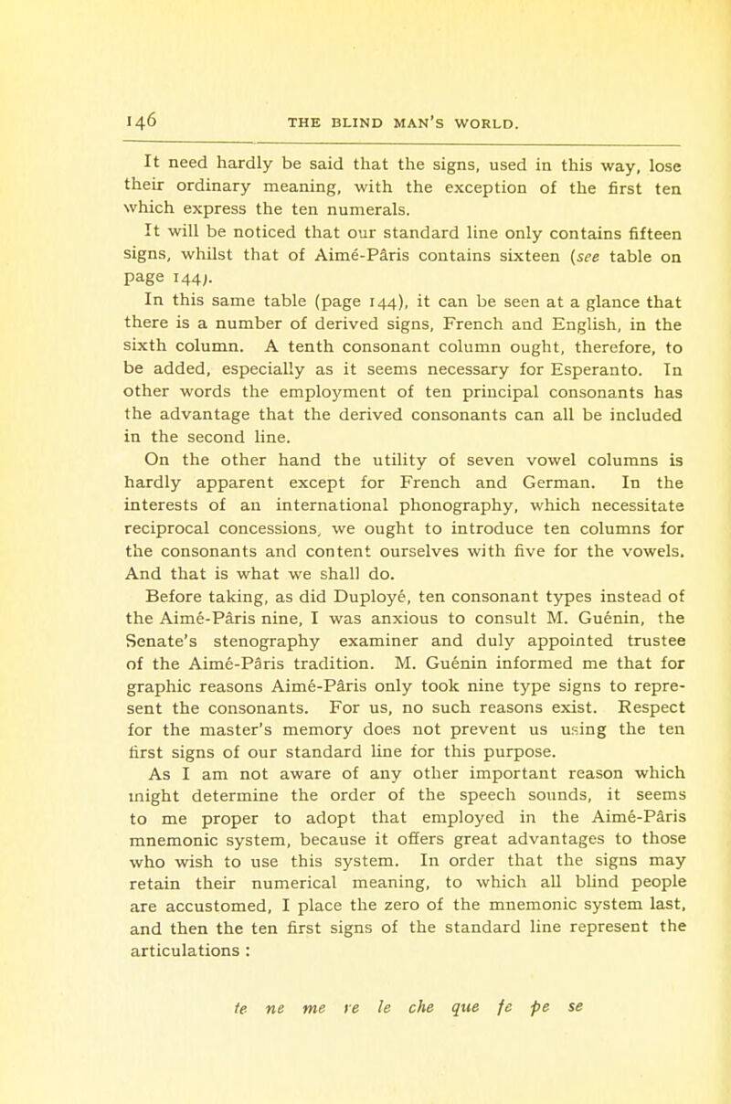 It need hardly be said that the signs, used in this way, lose their ordinary meaning, with the exception of the first ten which express the ten numerals. It will be noticed that our standard line only contains fifteen signs, whilst that of Aime-Paris contains sixteen {see table on page 144;. In this same table (page 144), it can be seen at a glance that there is a number of derived signs, French and English, in the sixth column. A tenth consonant column ought, therefore, to be added, especially as it seems necessary for Esperanto. In other words the employment of ten principal consonants has the advantage that the derived consonants can all be included in the second line. On the other hand the utility of seven vowel columns is hardly apparent except for French and German. In the interests of an international phonography, which necessitate reciprocal concessions, we ought to introduce ten columns for the consonants and content ourselves with five for the vowels. And that is what we shall do. Before taking, as did Duploye, ten consonant types instead of the Aime-Paris nine, I was anxious to consult M. Guenin, the Senate's stenography examiner and duly appointed trustee of the Aime-Paris tradition. M. Guenin informed me that for graphic reasons Aime-Psiris only took nine type signs to repre- sent the consonants. For us, no such reasons exist. Respect for the master's memory does not prevent us using the ten first signs of our standard line for this purpose. As I am not aware of any other important reason which might determine the order of the speech sounds, it seems to me proper to adopt that employed in the Aime-Paris mnemonic system, because it offers great advantages to those who wish to use this system. In order that the signs may retain their numerical meaning, to which all bUnd people are accustomed, I place the zero of the mnemonic system last, and then the ten first signs of the standard line represent the articulations : te ne me re le che que fe pe se