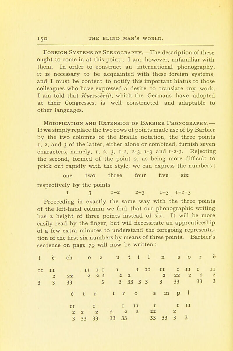 15° Foreign Systems of Stenography.—The description of these ought to come in at this point; I am, however, unfamiliar with them. In order to construct an international phonography, it is necessary to be acquainted with these foreign sj'Stems, and I must be content to notify this important hiatus to those colleagues who have expressed a desire to translate my work. I am told that Kurzschrift, which the Germans have adopted at their Congresses, is well constructed and adaptable to other languages. Modification and Extension of Barbier Phonography.— If we simply replace the two rows of points mad e use of by Barbier by the two columns of the Braille notation, the three points I, 2, and 3 of the latter, either alone or combined, furnish seven characters, namely, i, 2, 3, 1-2, 2-3, 1-3. and 1-2-3. Rejecting the second, formed of the point 2, as being more difScult to prick out rapidly with the style, we can express the numbers : one two three four five six respectively by the points I 3 1-2 2-3 1-3 1-2-3 Proceeding in exactly the same way with the three points of the left-hand column we find that our phonographic writing has a height of three points instead of six. It will be more easily read by the finger, but will necessitate an apprenticeship of a few extra minutes to understand the foregoing representa- tion of the first six numbers by means of three points. Barbicr's sentence on page 79 will now be written : 1 e ch 0 z u t i 1 n s 0 r e II II II I I I I 11 II I II I II 2 22 2 2 2 2 2 2 22 2 2 2 3 3 33 3 3 33 3 3 3 33 33 3 t r t r 0 s in P 1 II I I ir I I II 2 2 2 222 22 2 3 33 33 33 33 33 33 3 3