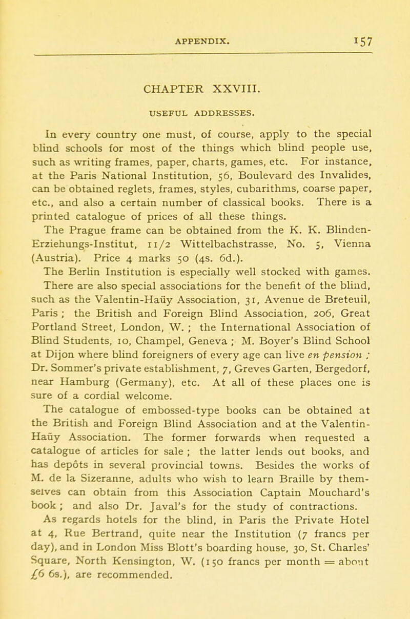 CHAPTER XXVIII. USEFUL ADDRESSES. In every country one must, of course, apply to the special blind schools for most of the things which blind people use, such as \vriting frames, paper, charts, games, etc. For instance, at the Paris National Institution, 56, Boulevard des Invalides, can be obtained reglets, frames, styles, cubarithms, coarse paper, etc., and also a certain number of classical books. There is a printed catalogue of prices of all these things. The Prague frame can be obtained from the K. K. Blinden- Erziehungs-Institut, 11/2 Wittelbachstrasse, No. 5, Vienna (Austria). Price 4 marks 50 (4s. 6d.). The Berlin Institution is especially well stocked with games. There are also special associations for the benefit of the blind, such as the Valentin-Haiiy Association, 31, Avenue de Breteuil, Paris ; the British and Foreign Blind Association, 206, Great Portland Street, London, W. ; the International Association of Blind Students, 10, Champel, Geneva ; M. Boyer's Blind School at Dijon where bUnd foreigners of every age can live en pension ; Dr. Sommer's private establishment, 7, Greves Garten, Bergedorf, near Hamburg (Germany), etc. At all of these places one is sure of a cordial welcome. The catalogue of embossed-type books can be obtained at the British and Foreign Blind Association and at the Valentin- Haiiy Association. The former forwards when requested a catalogue of articles for sale ; the latter lends out books, and has depots in several provincial towns. Besides the works of M. de la Sizeranne, adults who wish to learn Braille by them- selves can obtain from this Association Captain Mouchard's book ; and also Dr. Javal's for the study of contractions. As regards hotels for the blind, in Paris the Private Hotel at 4, Rue Bertrand, quite near the Institution (7 francs per day), and in London Miss Blott's boarding house, 30, St. Charles' Square, North Kensington, W. (150 francs per month = abo'.it ifi 6s.), are recommended.