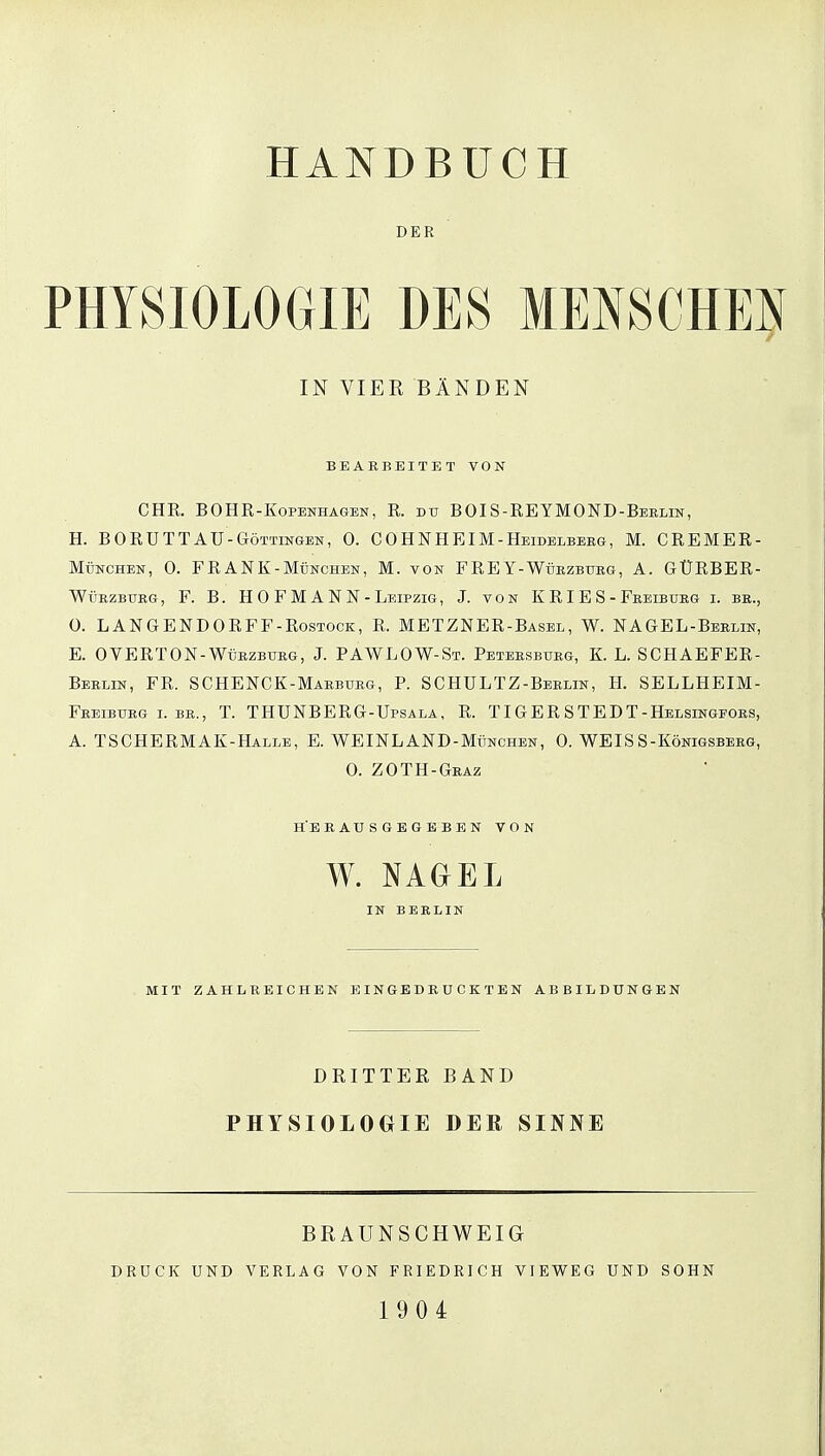 DER IN VIER BÄNDEN BEARBEITET VON CHR. BOHR-Kopenhagen, R. du BOIS-REYMOND-Beelin, H. BORUTTAU -Göttingen, 0. COHNHEIM-Heidelbeeg, M. CREMER- München, 0. FRANK-München, M. von FREY-Wüezbueg, A. GÜRBER- Wüezbubg, F. B. H 0 F M ANN-Leipzig, J. von K RI E S - Feeibueg i. be., 0. LANGENDORFF -Rostock, R. METZNER-Basel, W. NAGEL-Beelin, E. OVERTON-Wüezbueg, J. PAWLOW-St. Peteesbueg, K. L. SCHAEFER- Beelin, FR. SCHENCK-Mabbueg, P. SCHULTZ-Beelin, H. SELLHEIM- Feeibueg i. be., T. THÜNBERG-Upsala, R. TIGER STEDT-Helsingfoes, A. TSCHERMAK-Halle, E. WEINLAND-München, 0. WEISS-Königsbeeg, 0. ZOTH-Geaz herausgegeben von W. NAGEL IN BEELIN MIT ZAHLREICHEN EINGEDRUCKTEN ABBILDUNGEN DRITTER BAND PHYSIOLOGIE DER SINNE BRAUNSCHWEIG DRUCK UND VERLAG VON FRIEDRICH VIEWEG UND SOHN 190 4