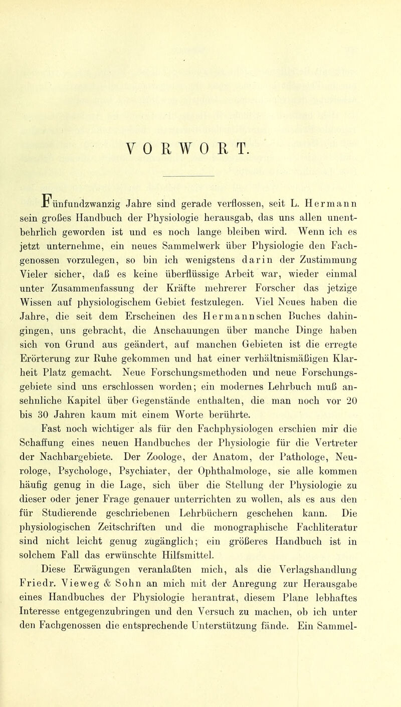 VORWORT. Fünfundzwanzig Jahre sind gerade verflossen, seit L. Hermann sein großes Handbuch der Physiologie herausgab, das uns allen unent- behrlich geworden ist und es noch lange bleiben wird. Wenn ich es jetzt unternehme, ein neues Sammelwerk über Physiologie den Fach- genossen vorzulegen, so bin ich wenigstens darin der Zustimmung Vieler sicher, daß es keine überflüssige Arbeit war, wieder einmal unter Zusammenfassung der Kräfte mehrerer Forscher das jetzige Wissen auf physiologischem Gebiet festzulegen. Viel Neues haben die Jahre, die seit dem Erscheinen des Hermann sehen Buches dahin- gingen, uns gebracht, die Anschauungen über manche Dinge haben sich von Grund aus geändert, auf manchen Gebieten ist die erregte Erörterung zur Ruhe gekommen und hat einer verhältnismäßigen Klar- heit Platz gemacht. Neue Forschungsmethoden und neue Forschungs- gebiete sind uns erschlossen worden; ein modernes Lehrbuch muß an- sehnliche Kapitel über Gegenstände enthalten, die man noch vor 20 bis 30 Jahren kaum mit einem Worte berührte. Fast noch wichtiger als für den Fachphysiologen erschien mir die Schaffung eines neuen Handbuches der Physiologie für die Vertreter der Nachbargebiete. Der Zoologe, der Anatom, der Pathologe, Neu- rologe, Psychologe, Psychiater, der Ophthalmologe, sie alle kommen häufig genug in die Lage, sich über die Stellung der Physiologie zu dieser oder jener Frage genauer unterrichten zu wollen, als es aus den für Studierende geschriebenen Lehrbüchern geschehen kann. Die physiologischen Zeitschriften und die monographische Fachliteratur sind nicht leicht genug zugänglich; ein größeres Handbuch ist in solchem Fall das erwünschte Hilfsmittel. Diese Erwägungen veranlaßten mich, als die Verlagshandlung Friedr. Vieweg & Sohn an mich mit der Anregung zur Herausgabe eines Handbuches der Physiologie herantrat, diesem Plane lebhaftes Interesse entgegenzubringen und den Versuch zu machen, ob ich unter den Fachgenossen die entsprechende Unterstützung fände. Ein Sammel-