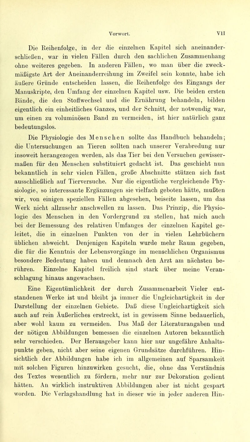 Die Reihenfolge, in der die einzelnen Kapitel sich aneinander- stießen, war in vielen Fällen durch den sachlichen Zusammenhang ohne weiteres gegeben. In anderen Fällen, wo man über die zweck- mäßigste Art der Aneinanderreihung im Zweifel sein konnte, habe ich äußere Gründe entscheiden lassen, die Reihenfolge des Eingangs der Manuskripte, den Umfang der einzelnen Kapitel usw. Die beiden ersten Bände, die den Stoffwechsel und die Ernährung behandeln, bilden eigentlich ein einheitliches Ganzes, und der Schnitt, der notwendig war, um einen zu voluminösen Band zu vermeiden, ist hier natürlich ganz bedeutungslos. Die Physiologie des Menschen sollte das Handbuch behandeln; die Untersuchungen an Tieren sollten nach unserer Verabredung nur insoweit herangezogen werden, als das Tier bei den Versuchen gewisser- maßen für den Menschen substituiert gedacht ist. Das geschieht nun bekanntlich in sehr vielen Fällen, große Abschnitte stützen sich fast ausschließlich auf Tierversuche. Nur die eigentliche vergleichende Phy- siologie, so interessante Ergänzungen sie vielfach geboten hätte, mußten wir, von einigen speziellen Fällen abgesehen, beiseite lassen, um das Werk nicht allzusehr anschwellen zu lassen. Das Prinzip, die Physio- logie des Menschen in den Vordergrund zu stellen, hat mich auch bei der Bemessung des relativen Umfanges der einzelnen Kapitel ge- leitet, die in einzelnen Punkten von der in vielen Lehrbüchern üblichen abweicht. Denjenigen Kapiteln wurde mehr Raum gegeben, die für die Kenntnis der Lebensvorgänge im menschlichen Organismus besondere Bedeutung haben und demnach den Arzt am nächsten be- rühren. Einzelne Kapitel freilich sind stark über meine Veran- schlagung hinaus angewachsen. Eine Eigentümlichkeit der durch Zusammenarbeit Vieler ent- standenen Werke ist und bleibt ja immer die Ungleichartigkeit in der Darstellung der einzelnen Gebiete. Daß diese Ungleichartigkeit sich auch auf rein Äußerliches erstreckt, ist in gewissem Sinne bedauerlich, aber wohl kaum zu vermeiden. Das Maß der Literaturangaben und der nötigen Abbildungen bemessen die einzelnen Autoren bekanntlich sehr verschieden. Der Herausgeber kann hier nur ungefähre Anhalts- punkte geben, nicht aber seine eigenen Grundsätze durchführen. Hin- sichtlich der Abbildungen habe ich im allgemeinen auf Sparsamkeit mit solchen Figuren hinzuwirken gesucht, die, ohne das Verständnis des Textes wesentlich zu fördern, mehr nur zur Dekoration gedient hätten. An wirklich instruktiven Abbildungen aber ist nicht gespart worden. Die Verlagshandlung hat in dieser wie in jeder anderen Hin-