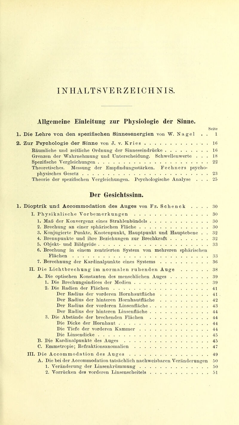 INHALTSVERZEICHNIS. Allgemeine Einleitung zur Physiologie der Sinne. Seite 1. Die Lehre von den spezifischen Sinnesenergien von W. Nagel . . 1 2. Zur Psychologie der Sinne von J. v. Kries 16 Räumliche und zeitliche Ordnung der Sinneseindrücke 16 Grenzen der Wahrnehmung und Unterscheidung. Schwellenwerte ... 18 Spezifische Vergleichungen 22 Theoretisches. Messung der Empfindungsstärken. Fechners psycho- physisches Gesetz 23 Theorie der spezifischen Vergleichungen. Psychologische Analyse ... 25 Der Gesichtssinn. 1. Dioptrik und Accommodation des Auges von Fr. Schenck . . . . 30 I. Physikalische Vorbemerkungen 30 1. Maß der Konvergenz eines Strahlenbündels 30 2. Brechung an einer sphärischen Fläche 30 3. Konjugierte Punkte, Knotenpunkt, Hauptpunkt und Hauptebene . . 32 4. Brennpunkte und ihre Beziehungen zur Brechkraft 32 5. Objekt- und Bildgröße 33 6. Brechung in einem zentrierten System von mehreren sphärischen Flächen 33 7. Berechnung der Kardinalpunkte eines Systems 36 II. Die Lichtbrechung im normalen ruhenden Auge 38 A. Die optischen Konstanten des menschlichen Auges 39 1. Die Brechungsindices der Medien 39 2. Die Badien der Flächen 41 Der Radius der vorderen Hornhautfläche 41 Der Radius der hinteren Hornhautfläche 42 Der Radius der vorderen Linsenfläche 43 Der Radius der hinteren Linsenfläche 44 3. Die Abstände der brechenden Flächen 44 Die Dicke der Hornhaut 44 Die Tiefe der vorderen Kammer 44 Die Linsendicke 45 B. Die Kardinalpunkte des Auges 45 C. Emmetropie; Refraktionsanomalien 47 HL Die Accommodation des Auges 49 A. Die bei der Accommodation tatsächlich nachweisbaren Veränderungen 50 1. Veränderung der Linsenkrümmung 50 2. Vorrücken des vorderen Linsenscheitels 51