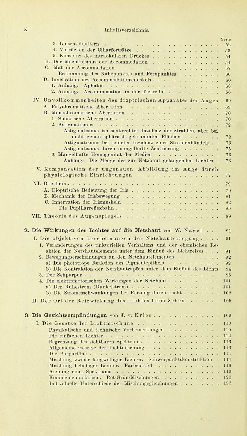 Seite 3. Linsenschlottern 52 4. Vorrücken der Ciliarfortsätze 53 5. Konstanz des intraokularen Druckes 54 B. Der Mechanismus der Accommodation 54 C. Maß der Accommodation 57 Bestimmung des Nahepunktes und Fernpunktes 60 D. Innervation des Accommodationsmuskels 60 1. Anhang. Aphakie 68 2. Anhang. Accommodation in der Tierreihe 68 IV. Unvollkommenheiten des dioptrischen Apparates des Auges 69 A. Polychromatische Aberration 69 B. Monochromatische Aberration 70 1. Sphärische Aberration 70 2. Astigmatismus , 72 Astigmatismus bei senkrechter Inzidenz der Strahlen, aber bei nicht genau sphärisch gekrümmten Flächen 72 Astigmatismus bei schiefer Inzidenz eines Strahlenbündels . . 73 Astigmatismus durch mangelhafte Zentrierung ; . 75 3. Mangelhafte Homogenität der Medien 76 Anhang. Die Menge des zur Netzhaut gelangenden Lichtes . 76 V. Kompensation der ungenauen Abbildung im Auge durch physiologische Einrichtungen 77 VI. Die Iris . .79 A. Dioptrische Bedeutung der Iris 79 B. Mechanik der Irisbewegung 81 C. Innervation der Irismuskeln 82 Die Pupillarreflexbahn 85 VII. Theorie des Augenspiegels 89 2. Die Wirkungen des Lichtes auf die Netzhaut von W. Nagel . . . 91 I. Die objektiven Erscheinungen der Netzhauterregung. . . . 91 1. Veränderungen des tinktoriellen Verhaltens und der chemischen Re- aktion der Netzhautelemente unter dem Einfluß des Lichtreizes ... 91 2. Bewegungserscheinungen an den Netzhautelementen . . 92 a) Die phototrope Reaktion des Pigmentepithels 92 b) Die Kontraktion der Netzhautzapfen unter dem Einfluß des Lichts 94 3. Der Sehpurpur 95 4. Die elektromotorischen Wirkungen der Netzhaut 101 a) Der Buhestrom (Dunkelstrom) 101 b) Die Stromesschwankungen bei Beizung durch Licht 102 II. Der Ort der Reizwirkung des Lichtes beim Sehen 105 3. Die Gesichtsempfindüngen von J. v. Kries 109 ' I. Die Gesetze der Lichtmischung 110 Physikalische und technische Vorbemerkungen 110 Die einfachen Lichter 112 Begrenzung des sichtbaren Spektrums 113 Allgemeine Gesetze'der Lichtmischung 113 Die Purpurtöne 114 Mischung zweier langwelliger Lichter. Schwerpunktskonstruktion . 114 Mischung beliebiger Lichter. Farbentafel . 116 Aicbung eines Spektrums .' 119 Komplementärfarben. Rot-Grün-Mischungen 120 Individuelle Unterschiede der Mischungsgleichungen 123