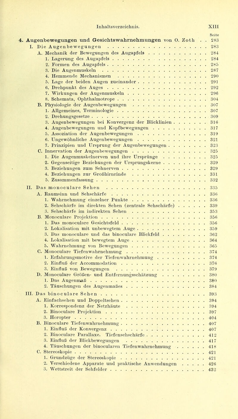 Seite 4. Augenbewegungen und Gesiehtswahrnehmungen von 0. Zoth . . 283 I. Die Augenbewegungen 283 A. Mechanik der Bewegungen des Augapfels 284 1. Lagerung des Augapfels 284 2. Formen des Augapfels 2*5 3. Die Augenmuskeln 287 4. Hemmende Mechanismen 290 5. Lage der beiden Augen zueinander 291 6. Drehpunkt des Auges 292 7. Wirkungen der Augenmuskeln 296 8. Schemata, Ophthalmotrope 304 B. Physiologie der Augenbewegungen 307 1. Allgemeines, Terminologie 307 2. Drehungsgesetze 309 3. Augenbewegungen bei Konvergenz der Blicklinien 316 4. Augenbewegungen und Kopfbewegungen 317 5. Assoziation der Augenbewegungen 319 6. Ungewöhnliche Augenbewegungen 321 7. Prinzipien und Ursprung der Augenbewegungen 323 C. Innervation der Augenbewegungen 325 1. Die Augenmuskelnerven und ibre Ursprünge 325 2. Gegenseitige Beziehungen der Ursprungskerne 329 3. Beziehungen zum Sehnerven 329 4. Beziehungen zur Großhirnrinde 331 5. Zusammenfassung 332 II. DasmonoculareSehen 335 A. Baumsinn und Sehschärfe 336 1. Wahrnehmung einzelner Punkte 336 2. Sehschärfe im direkten Sehen (zentrale Sehschärfe) 339 3. Sehschärfe im indirekten Sehen 353 B. Monoculare Projektion 356 1. Das monoculare Gesichtsfeld 356 2. Lokalisation mit unbewegtem Auge 359 3. Das monoculare und das binoculare Blickfeld 362 4. Lokalisation mit bewegtem Auge 364 5. Wahrnehmung von Bewegungen 365 C. Monoculare Tiefenwahrnehmung 374 1. Erfahrungsmotive der Tiefenwahrnehmung 374 2. Einfluß der Accommodation 376 3. Einfluß von Bewegungen 379 D. Monoculare Größen- und Entfernungsschätzung 380 1. Das Augenmaß 380 2. Täuschungen des Augenmaßes 384 III. Das binoculare Sehen 393 A. Einfachsehen und Doppeltsehen 394 1. Korrespondenz der Netzhäute 394 2. Binoculare Projektion 397 3. Horopter 404 B. Binoculare Tiefenwahrnehmung 407 1. Einfluß der Konvergenz 407 2. Binoculare Parallaxe. Tiefensehschärfe 412 3. Einfluß der Blickbewegungen 417 4. Täuschungen der binocularen Tiefenwahrnehmung 418 C. Stereoskopie 421 1. Grundzüge der Stereoskopie 421 2. Verschiedene Apparate und praktische Anwendungen 426 3. Wettstreit der Sehfelder 432