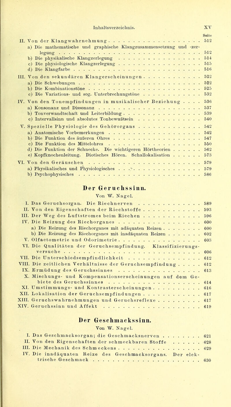 Seite II. Von der Klangwahrnehmung 512 a) Die mathematische und graphische Klangzusammensetzung und -Zer- legung 512 b) Die physikalische Klangzerlegung 514 c) Die physiologische Klangzerlegung 515 d) Die Klangfarbe 516 III. Von den sekundären Klangerscheinungen 522 a) Die Schwebungen 522 b) Die Kombinationstöne 525 c) Die Variations- und sog. Unterbrechungstöne 532 IV. Von den Tonempfindungen in musikalischer Beziehung .... 536 a) Konsonanz und Dissonanz 537 b) Tonverwandtschaf't und Leiterbildung 539 c) Intervallsinn und absolutes Tonbewußtsein 540 V. Spezielle Physiologie des Gehörorgans 542 a) Anatomische Vorbemerkungen 542 b) Die Funktion des äußeren Ohres 547 c) Die Funktion des Mittelohres 550 d) Die Funktion der Schnecke. Die wichtigeren Hörtheorien 562 e) Kopfknochenleitung. Diotisches Hören. Schallokalisation 573 VI. Von den Geräuschen 579 a) Physikalisches und Physiologisches . . .'■ 579 b) Psychophysisches 586 Der Geruchssinn. Von W. Nagel. I. Das Geruchsorgan. Die Riechnerven 589 n. Von den Eigenschaften der Riechstoffe 593 III. Der Weg des Luftstromes beim Riechen 596 IV. Die Reizung des Riechorganes 600 a) Die Reizung des Riechorganes mit adäquaten Reizen 600 b) Die Reizung des Riechorganes mit inadäquaten Reizen 602 V. Olfactometrie und Odorimetrie 603 VI. Die Qualitäten der Geruchsempfindung. Klassifizierungs- versuche 606 VII. Die Unterschiedsempfindlichkeit 612 VIH. Die zeitlichen Verhältnisse der Geruchsempfindung 612 IX. Ermüdung des Geruchssinnes 613 X. Mischungs- und Kompensationserscheinungen auf dem Ge- biete des Geruchssinnes 614 XI. Umstimmungs- und Kontrasterscheinungen 616 XII. Lokalisation der Geruchsempfindungen 617 XIII. Geruchswahrnehmungen und Geruchsreflexe 617 XIV. Geruchssinn und Affekt 619 Der Geschmackssinn. Von W. Nagel. I. Das Geschmacksorgan; die Geschmacksnerven 621 II. Von den Eigenschaften der schmeckbaren Stoffe 628 HI. Die Mechanik des Schmeckens 629 IV. Die inadäquaten Reize des Geschmacksorgans. Der elek- trische Geschmack 630