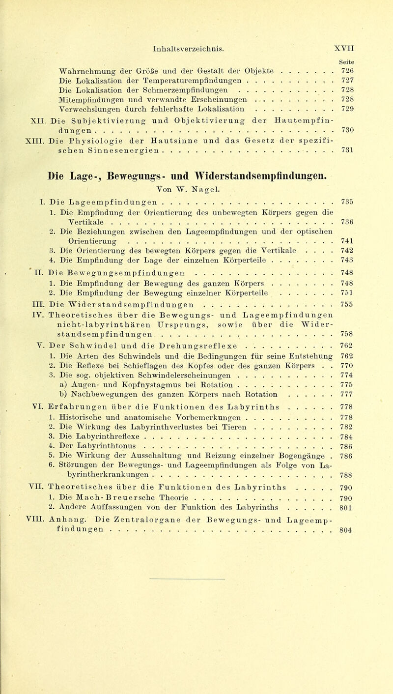 Seite Wahrnehmung der Größe und der Gestalt der Objekte 726 Die Lokalisation der Temperaturempfindungen 727 Die Lokalisation der Schmerzempfintlungen 728 Mitempfindungen und verwandte Erscheinungen 728 Verwechslungen durch fehlerhafte Lokalisation 729 XII. Die Subj ektivierung und Objektivierung der Hautempfin- dungen 730 XIII. Die Physiologie der Hautsinne und das Gesetz der spezifi- schen Sinnesenergien 731 Die Lage-, Bewegungs- und Widerstandsenipfindungen. Von W. Nagel. I. Die Lageempfindungen 735 1. Die Empfindung der Orientierung des unbewegten Körpers gegen die Vertikale 736 2. Die Beziehungen zwischen den Lageempfindungen und der optischen Orientierung 741 3. Die Orientierung des bewegten Körpers gegen die Vertikale .... 742 4. Die Empfindung der Lage der einzelnen Körperteile 743 II. Die Bewegungsempfindungen 748 1. Die Empfindung der Bewegung des ganzen Körpers 748 2. Die Empfindung der Bewegung einzelner Körperteile 751 III. Die Wider Standsempfindungen 755 IV. Theoretisches über die Bewegungs- und Lageempfindungen nicht-labyrinthären Ursprungs, sowie über die Wider- standsempfindungen 758 V. Der Schwindel und die Drehungsreflexe 762 1. Die Arten des Schwindels und die Bedingungen für seine Entstehung 762 2. Die Beflexe bei Schieflagen des Kopfes oder des ganzen Körpers . . 770 3. Die sog. objektiven Schwindelerscheinungen 774 a) Augen- und Kopfnystagmus bei Rotation 775 b) Nachbewegungen des ganzen Körpers nach Rotation 777 VI. Erfahrungen über die Punktionen des Labyrinths 778 1. Historische und anatomische Vorbemerkungen 778 2. Die Wirkung des Labyrinthverlustes bei Tieren 782 3. Die Labyrinthreflexe 784 4. Der Labyrinthtonus , 786 5. Die Wirkung der Ausschaltung und Reizung einzelner Bogengänge . 786 6. Störungen der Bewegungs- und Lageempfindungen als Folge von La- byrintherkrankungen 788 VH. Theoretisches über die Funktionen des Labyrinths 790 1. Die Mach-B reuersche Theorie 790 2. Andere Auffassungen von der Funktion des Labyrinths 801 VIII. Anhang. Die Zentralorgane der Bewegungs- und Lageemp- findungen 804