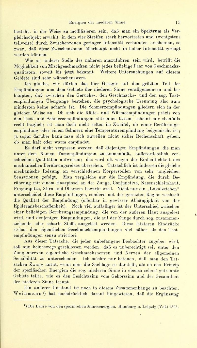besteht, in der Weise zu modifizieren sein, daß man ein Spektrum als Ver- gleichsobjekt erwählt, in dem vier Streifen stark hervortreten und (wenigstens teilweise) durch Zwischenzonen geringer Intensität verbunden erscheinen, so zwar, daß diese Zwischenzonen überhaupt nicht in hoher Intensität gezeigt werden können. Wie an anderer Stelle des näheren auszuführen sein wird, betrifft die Möglichkeit von Mischgeschmäcken nicht jedes beliebige Paar von Geschmacks- qualitäten, soweit bis jetzt bekannt. Weitere Untersuchungen auf diesem Gebiete sind sehr wünschenswert. Ich glaube, wir dürfen das hier Gesagte auf den größten Teil der Empfindungen aus dem Gebiete der niederen Sinne verallgemeinern und be- haupten, daß zwischen den Geruchs-, den Geschmacks- und den sog. Tast- empfindungen Ubergänge bestehen, die psychologische Trennung also zum mindesten keine scharfe ist. Die Schmerzempfindungen gliedern sich in der gleichen Weise an. Ob sich die Kälte- und Wärmeempfindungen präzis von den Tast- und Schmerzempfindungen abtrennen lassen, scheint mir ebenfalls recht fraglich; ist man doch nicht selten im Zweifel, ob einer Berührungs- empfindung oder einem Schmerz eine Temperaturempfindung beigemischt ist; ja sogar darüber kann man sich zuweilen nicht sicher Bechenschaft geben, ob man kalt oder warm empfindet. Es darf nicht vergessen werden, daß diejenigen Empfindungen, die man unter dem Namen Tastempfindungen zusammenfaßt, außerordentlich ver- schiedene Qualitäten aufweisen; das wird oft wegen der Einheitlichkeit des mechanischen Berührungsreizes übersehen. Tatsächlich ist indessen die gleiche mechanische Beizung an verschiedenen Körperstellen von sehr ungleichen Sensationen gefolgt. Man vergleiche nur die Empfindung, die durch Be- rührung mit einem Haarpinsel an der Zunge, Conjunctiva, Nasenschleimhaut, Fingerspitze, Stirn und Oberarm bewirkt wird. Nicht nur ein „Lokalzeichen unterscheidet diese Empfindungen, sondern mit der gereizten Begion wechselt die Qualität der Empfindung (offenbar in gewisser Abhängigkeit von der Epidermisbeschaffenheit). Noch viel auffälliger ist der Unterschied zwischen einer beliebigen Berührungsempfindung, die von der äußeren Haut ausgelöst wird, und denjenigen Empfindungen, die auf der Zunge durch sog. zusammen- ziehende oder scharfe Stoffe ausgelöst werden. Diese letzteren Eindrücke stehen den eigentlichen Geschmacksempfindungen viel näher als den Tast- empfindungen sensu strictiori. Aus dieser Tatsache, die jeder unbefangene Beobachter zugeben wird, soll nun keineswegs geschlossen werden, daß es unberechtigt sei, unter den Zungennerven eigentliche Geschmacksnerven und Nerven der allgemeinen Sensibilität zu unterscheiden. Ich möchte nur betonen, daß man den Tat- sachen Zwang antut, wenn man die Sachlage so darstellt, als ob das Prinzip der spezifischen Energien die sog. niederen Sinne in ebenso scharf getrennte Gebiete teilte, wie es den Gesichtssinn vom Gehörssinn und der Gesamtheit der niederen Sinne trennt. Ein anderer Umstand ist noch in diesem Zusammenhange zu beachten. Weinmann1) hat nachdrücklich darauf hingewiesen, daß die Ergänzung ') Die Lehre von den spezifischen Sinnesenergien. Hamburg u. Leipzig (Voß) 1895.