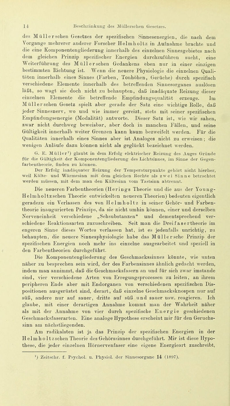 des Müllerschen Gesetzes der spezifischen Sinnesenergien, die nach dem Vorgange mehrerer anderer Forscher Helmholtz in Aufnahme brachte und die eine Komponentengliederung innerhalb des einzelnen Sinnesgebietes nach dem gleichen Prinzip spezifischer Energien durchzuführen sucht, eine Weiterführung des Müllerschen Gedankens eben nur in einer einzigen bestimmten Kichtung ist. Wenn die neuere Physiologie die einzelnen Quali- täten innerhalb eines Sinnes (Farben, Tonhöhen, Gerüche) durch spezifisch verschiedene Elemente innerhalb des betreffenden Sinnesorganes auslösen läßt, so wagt sie doch nicht zu behaupten, daß inadäquate Reizung dieser einzelnen Elemente die betreffende Empfindungsqualität erzeuge. Im Müllerschen Gesetz spielt aber gerade der Satz eine wichtige Rolle, daß jeder Sinnesnerv, wo und wie immer gereizt, stets mit seiner spezifischen Empfindungsenergie (Modalität) antworte. Dieser Satz ist, wie wir sahen, zwar nicht durchweg beweisbar, aber doch in manchen Fällen, und seine Gültigkeit innerhalb weiter Grenzen kann kaum bezweifelt werden. Für die Qualitäten innerhalb eines Sinnes aber ist Analoges nicht zu erweisen; die wenigen Anläufe dazu können nicht als geglückt bezeichnet werden. G. E. Müller1) glaubt in dem Erfolg elektrischer Eeizung des Auges Gründe für die Gültigkeit der Komponentengliederung des Lichtsinnes, im Sinne der Gegen- farbentheorie, finden zu können. Der Erfolg inadäquater Eeizung der Tem£>eraturpunkte gehört nicht hierher, weil Kälte- und Wärmesinn mit dem gleichen Kechte als zwei Sinne betrachtet werden müssen, mit dem man den Kältesinn vom Tastsinn abtrennt. Die neueren Farbentheorien (Herings Theorie und die aus der Young- Helmholtzschen Theorie entwickelten neueren Theorien) bedeuten eigentlich geradezu ein Verlassen des von Helmholtz in seiner Gehör- und Farben- theorie inaugurierten Prinzips, da sie nicht umhin können, einer und derselben Nerveneinheit verschiedene „Sehsubstanzen und dementsprechend ver- schiedene Reaktionsarten zuzuschreiben. Seit man die Dreifasertheorie im engeren Sinne dieses Wortes verlassen hat, ist es jedenfalls unrichtig, zu behaupten, die neuere Sinnesphysiologie habe das Müll er sehe Prinzip der spezifischen Energien noch mehr ins einzelne ausgearbeitet und speziell in den Farbentheorien durchgeführt. Die Komponentengliederung des Geschmackssinnes könnte, wie unten näher zu besprechen sein wird, der des Farbensinnes ähnlich gedacht werden, indem man annimmt, daß die Geschmacksfasern an und für sich zwar imstande sind, vier verschiedene Arten von Erregungsprozessen zu leiten, an ihrem peripheren Ende aber mit Endorganen von verschiedenen spezifischen Dis- positionen ausgerüstet sind, derart, daß einzelne Geschmacksknospen nur auf süß, andere nur auf sauer, dritte auf süß und sauer usw. reagieren. Ich glaube, mit einer derartigen Annahme kommt man der Wahrheit näher als mit der Annahme von vier durch spezifische Energie geschiedenen Geschmacksfaserarten. Eine analoge Hypothese erscheint mir für den Geruchs- sinn am nächstliegenden. Am radikalsten ist ja das Prinzip der spezifischen Energien in der Helmh o ltzschen Theorie des Gehörssinnes durchgeführt. Mir ist diese Hypo- these, die jeder einzelnen Hörnervenfaser eine eigene Energieart zuschreibt, 1) Zeitschr. f. Psychol. u. Physiol. der Sinnesorgane 14 (1897).