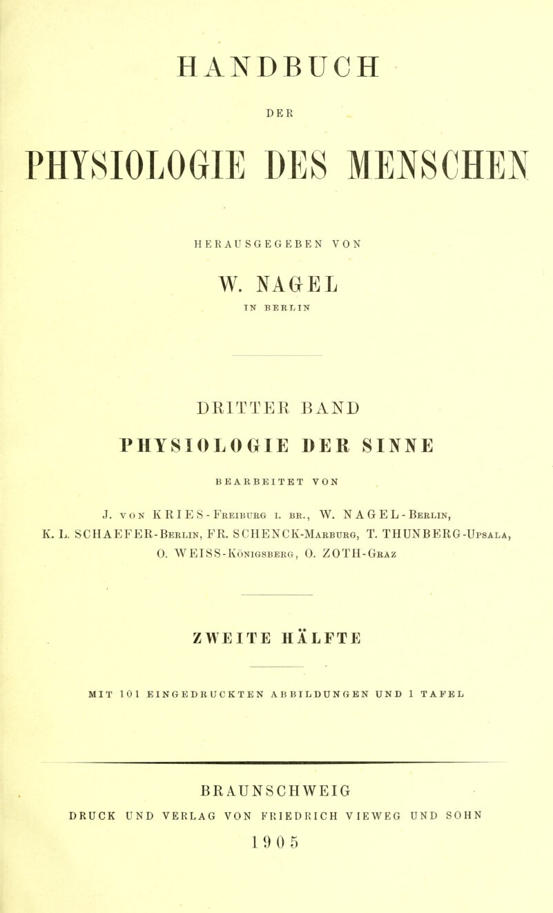 DER PHYSIOLOGIE DES MENSCHEN HERAUSGEGEBEN VON W. NAGEL TN BERLIN DRITTER BAND PHYSIOLOGIE DER SINNE BEARBEITET VON J. VON KRIES - Freiburg i. br. , W. NAGEL- Berlin, K. K SCHAEFER-Berlin, FR. SCHENCK-Marburg, T. THUNBERG-Upsala, 0. WEISS-Königsberg, 0. ZOTH-Graz ZWEITE HÄLFTE MIT 101 EINGBDß ÜCKTEN ABBILDUNGEN UND 1 TAFEL BEAUNSCHWEIG DRUCK UND VERLAG VON FRIEDRICH VIEWEG UND SOHN 1905