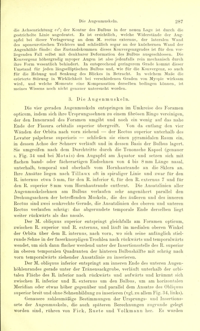 die Achsenriclitung cc'; der Kontur des Bulbus in der neuen Lage ist durch die gestrichelte Linie angedeutet. Es ist ersichtlich, welche Widerstände der Aug- apfel hei dieser Verlagerung an dem M. rectus externus, der lateralen Wand des aponeurotischen Trichters und schließlich sogar an der knöchernen Wand der Augenhöhle fände: das Zustandekommen dieses Konvergenzgrades ist für den vor- liegenden Fall seihst mit denkbarer Deformation des Bulbus ausgeschlossen. Die Konvergenz höhergradig myoper Augen ist also jedenfalls rein mechanisch durch ihre Form wesentlich behindert. In entsprechend geringerem Grrade kommt dieser Umstand für jeden längselliptischen Bulbus und, wie für die Konvergenz, so auch für die Hebung und Senkung des Blickes in Betracht. In welchem Maße die erörterte Störung in Wirklichkeit bei verschiedenen Geraden von Myopie wirksam wird, und welche Momente eine Kompensation derselben bedingen können, ist meines Wissens noch nicht genauer untersucht worden. 3. Die Augenmuskeln. Die vier geraden Augenmuskeln entspringen im Umkreise des Foramen opticum, indem sich, ihre Ursprungssehnen zu einem fibrösen Einge vereinigen, der den Innenrand des Foramen umgibt und noch ein wenig auf das nahe Ende der Fissura orbitalis superior übergreift. Yen da entlang den vier Wänden der Orbita nach vorn ziehend — der Rectus superior unterhalb des Levator palpebrae superioris — schließen sie einen pyramidalen Raum ein, in dessen Achse der Sehnerv verläuft und in dessen Basis der Bulbus lagert. Sie umgreifen nach dem Durchtritte durch die Tenonsche Kapsel (genauer s. Fig. 34 und bei Motais) den Augapfel am Äquator und setzen sich mit flachen band- oder fächerartigen Endsehnen von 4 bis 8 mm Länge nasal, unterhalb, temporal und oberhalb vom Hornhautrande an die Sklera an. Ihre Ansätze liegen nach Tillaux oft in spiraliger Linie und zwar für den R. internus etwa 5 mm, für den R. inferior 6, für den R. externus 7 und für den R. superior 8 mm vom Hornhautrande entfernt. Die Ansatzlinien aller Augenmuskelsehnen am Bulbus verlaufen sehr angenähert parallel den Drehungsachsen der betreffenden Muskeln, die des äußeren und des inneren Rectus sind zwei senkrechte Gerade, die Ansatzlinien des oberen und unteren Rectus verlaufen schräg: das abgerundete temporale Ende derselben liegt weiter rückwärts als das nasale. Der M. obliquus superior entspringt gleichfalls am Foramen opticum, zwischen R. superior und R. externus, und läuft im medialen oberen Winkel der Orbita über dem R. internus, nach vorn, wo sich seine anfänglich stiel- runde Sehne in der faserknorpligen Trochlea nach rückwärts und temporalwärts wendet, um sich dann flacher werdend unter der Insertionsstelle des R. superior im oberen temporalen Quadranten der hinteren Bulbushälfte mit schräg nach vorn temporalwärts ziehender Ansatzlinie zu inserieren. Der M. obliquus inferior entspringt am inneren Ende des unteren Augen- höhlenrandes gerade unter der Tränensackgrube, verläuft unterhalb der orbi- talen Fläche des R. inferior nach rückwärts und aufwärts und krümmt sich zwischen R. inferior und R. externus um den Bulbus, um am horizontalen Meridian oder etwas höher gegenüber und parallel dem Ansätze des Obliquus superior breit und ohne Sehnenbildung zu inserieren (vgl. zu allem Fig. 34, links). Genauere zahlenmäßige Bestimmungen der Ursprungs- und Insertions- orte der Augenmuskeln, die auch späteren Berechnungen zugrunde gelegt worden sind, rühren von Fick, Ruete und Yolkmann her. Es wurden