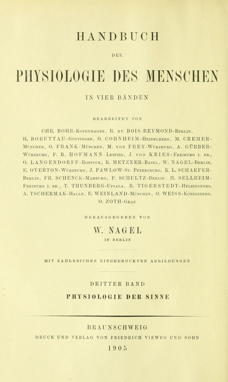 DER PHYSIOLOGIE DES MENSCHEN IN VIER BÄNDEN BEARBEITET VON CHR. BOHR-KoPENHAGEN, R. DU BOIS-REYMOND-Berlin, H. BORUTTAU-Göttingen, 0. COHNHEIM-Heidelbeeg, M. CREMER- München, 0. FRANK-MÜNCHEN, M. von FREY-Würzburg, A. GÜRBER- WüRZBURG, F. B. H 0 F M A N N - Leipzig , J. von K R I E S - Freiburg i. br., 0. LANGENDORFF-RosTOCK, R. METZNER-Basel, W. NAGEL-Berlin, E. OVERTON-WüRZBURG, J. PAWLOW-St. Petersburg, K. L. SCHAEFER- Berlin, fr. SCHENCK-Marburg, P. SCHULTZ-Berlin, H. SELLHEIM- Freiburgi.br, T. THUNBERG-Upsala, R. TIGER STEDT-Helsingfors, A. TSCHERMAK-Halle, E. WEINLAND-München, 0. WEISS-Königsberg, 0. ZOTH-Graz herausgegeben von W. NAGEL IN BERLIN MIT ZAHLREICHEN EINGEDRUCKTEN ABBILDUNGEN DRITTER BAND PHYSIOLOGIE DER SINNE DRUCK UND BRAUNSCHWEIG VERLAG VON FRIEDRICH VIEWEG 19 0 5 UND SOHN