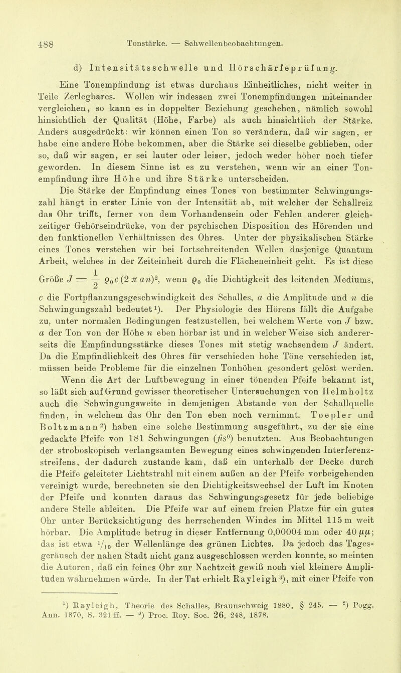 d) Intensitätsschwelle und Hörschärfeprüfung. Eine Tonempfindung ist etwas durchaus Einheitliches, nicht weiter in Teile Zerlegbares. Wollen wir indessen zwei Tonempfindungen miteinander vergleichen, so kann es in doppelter Beziehung geschehen, nämlich sowohl hinsichtlich der Qualität (Höhe, Farbe) als auch hinsichtlich der Stärke. Anders ausgedrückt: wir können einen Ton so verändern, daß wir sagen, er habe eine andere Höhe bekommen, aber die Stärke sei dieselbe geblieben, oder so, daß wir sagen, er sei lauter oder leiser, jedoch weder höher noch tiefer geworden. In diesem Sinne ist es zu verstehen, wenn wir an einer Ton- empfindung ihre Höhe und ihre Stärke unterscheiden. Die Stärke der Empfindung eines Tones von bestimmter Schwingungs- zahl hängt in erster Linie von der Intensität ab, mit welcher der Schallreiz das Ohr trifft, ferner von dem Vorhandensein oder Fehlen anderer gleich- zeitiger Gehörseindrücke, von der psychischen Disposition des Hörenden und den funktionellen Verhältnissen des Ohres. Unter der physikalischen Stärke eines Tones verstehen wir bei fortschreitenden Wellen dasjenige Quantum Arbeit, welches in der Zeiteinheit durch die Flächeneinheit geht. Es ist diese Größe J = ~ QqC (2 7t any, wenn Qq die Dichtigkeit des leitenden Mediums, c die Fortpflanzungsgeschwindigkeit des Schalles, a die Amplitude und n die Schwingungszahl bedeutet i). Der Physiologie des Hörens fällt die Aufgabe zu, unter normalen Bedingungen festzustellen, bei welchem Werte von J bzw. a der Ton von der Höhe n eben hörbar ist und in welcher Weise sich anderer- seits die Empfindungsstärke dieses Tones mit stetig wachsendem J ändert. Da die Empfindlichkeit des Ohres für verschieden hohe Töne verschieden ist, müssen beide Probleme für die einzelnen Tonhöhen gesondert gelöst werden. Wenn die Art der Luftbewegung in einer tönenden Pfeife bekannt ist, so läßt sich auf Grund gewisser theoretischer Untersuchungen von Helmholtz auch die Schwingungsweite in demjenigen Abstände von der Schallquelle finden, in welchem das Ohr den Ton eben noch vernimmt. Toepler und Boltzmann^) haben eine solche Bestimmung ausgeführt, zu der sie eine gedackte Pfeife von 181 Schwingungen (ßs^) benutzten. Aus Beobachtungen der stroboskopisch verlangsamten Bewegung eines schwingenden Interferenz- streifens, der dadurch zustande kam, daß ein unterhalb der Decke durch die Pfeife geleiteter Lichtstrahl mit einem außen an der Pfeife vorbeigehenden vereinigt wurde, berechneten sie den Dichtigkeitswechsel der Luft im Knoten der Pfeife und konnten daraus das Schwingungsgesetz für jede beliebige andere Stelle ableiten. Die Pfeife war auf einem freien Platze für ein gutes Ohr unter Berücksichtigung des herrschenden Windes im Mittel 115 m weit hörbar. Die Amplitude betrug in dieser Entfernung 0,00004 mm oder 40fift; das ist etwa Wellenlänge des grünen Lichtes. Da jedoch das Tages- geräusch der nahen Stadt nicht ganz ausgeschlossen werden konnte, so meinten die Autoren, daß ein feines Ohr zur Nachtzeit gewiß noch viel kleinere Ampli- tuden wahrnehmen würde. In der Tat erhielt Rayleigh^), mit einer Pfeife von ^) Eayleigb, Theorie des Schalles, Braunschweig 1880, § 245. — ^) Pogg. Ann. 1870, S. 321 ff. — Proc. Eoy. Soc. 26, 248, 1878.