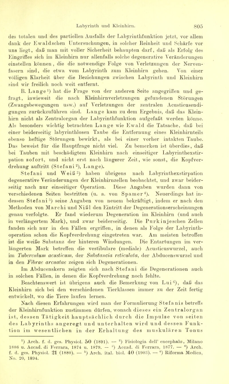 des totalen und des partiellen Ausfalls der Labyrinthfunktion jetzt, vor allem dank der Ewald sehen Untersuchungen, in solcher Reinheit und Schärfe vor uns liegt, daß man mit voller Sicherheit behaupten darf, daß als Erfolg des Eingriffes sich im Kleinhirn nur allenfalls solche degenerative Veränderungen einstellen können , die die notwendige Folge von Verletzungen der Nerven- fasern sind, die etwa vom Labyrinth zum Kleinhirn gehen. Von einer völligen Klarheit über die Beziehungen zwischen Labyrinth und Kleinhirn sind wir freilich noch weit entfernt. B. Langel) hat die Frage von der anderen Seite angegriffen und ge- fragt, inwieweit die nach Kleinhirnverletzungen gefundenen Störungen (Zwangsbewegungen usw.) auf Verletzungen der zentralen Acusticusendi- gungen zurückzuführen sind. Lange kam zu dem Ergebnis, daß das Klein- hirn nicht als Zentralorgan der Labyrinthfunktion aufgefaßt werden könne. Als besonders wichtig betrachten Lange wie Ewald die Tatsache, daß bei einer beiderseitig labyrinthlosen Taube die Entfernung eines Kleinhirnteils ebenso heftige Störungen bewirkt, als bei einer vorher intakten Taube. Das beweist für die Hauptfrage nicht viel. Zu bemerken ist überdies, daß bei Tauben mit beschädigtem Kleinhirn nach einseitiger Labyrinthexstir- pation sofort, und nicht erst nach längerer Zeit, wie sonst, die Kopfver- drehung auftritt (Stefani^), Lange). Stefani und Weiß 3) haben übrigens nach Labyrinthexstirpation degenerative Veränderungen der Kleinhirnzellen beobachtet, und zwar beider- seitig nach nur einseitiger Operation. Diese Angaben wurden dann von verschiedenen Seiten bestritten (u. a. von Spamer'*). Neuerdings hat in- dessen Stefani-^) seine Angaben von neuem bekräftigt, indem er nach den Methoden von Marchi und Nißl den Eintritt der Degenerationserscheinungen genau verfolgte. Er fand wiederum Degeneration im Kleinhirn (und auch in verlängertem Mark), und zwar beiderseitig. Die Purkinjeschen Zellen fanden sich nur in den Fällen ergriffen, in denen als Folge der Labyrinth- operation schon die Kopfverdrehung eingetreten war. Am meisten betroffen ist die weiße Substanz der hinteren Windungen. Die Entartungen im ver- längerten Mark betrefi'en die vestibuläre (mediale) Acusticuswurzel, auch im Tuberculuni acustkum, der Suhstancia reticulata, der Abducenswurzel und in den Fibrae arcuatae zeigen sich Degenerationen. Ln Abducenskern zeigten sich nach Stefani die Degenerationen auch in solchen Fällen, in denen die Kopfverdrehung noch fehlte. Beachtenswert ist übrigens auch die Bemerkung von Lui^), daß das Kleinhirn sich bei den verschiedenen Tierklassen immer zu der Zeit fertig entwickelt, wo die Tiere laufen lernen. Nach diesen Erfahrungen wird man der Formulierung Stefanis betreffs der Kleinhirnfunktion zustimmen dürfen, wonach dieses ein Zentralorgan ist, dessen Tätigkeit hauptsächlich durch die Impulse von seiten des Labyrinths angeregt und unterhalten wird und dessen Funk- tion im wesentlichen in der Erhaltung des muskulären Tonus ^) Arch. f. d. ges. Physiol. 50 (1891). — ^) Eisiologia dell' encephalo, Milane 1886 u. Accad. di Eerrara, 1874 u. 1879. — ^) Accad. di Ferrara, 1877. — '*) Arch. f. d. ges. Physiol. 21 (1880). — ^) Arch. ital. biol. 40 (1903). — '^) Kiforma Medica, No. 20, 1894.