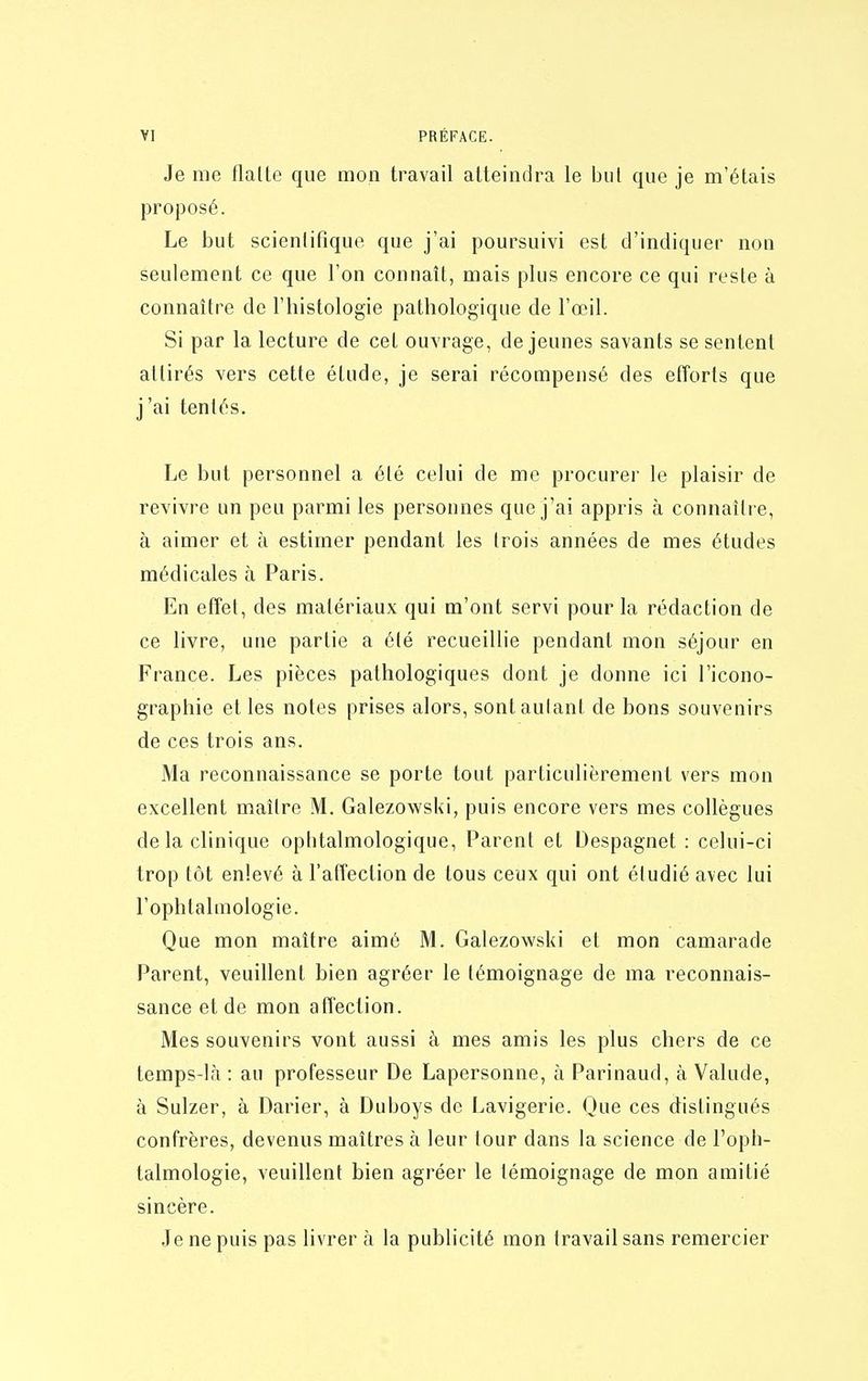 1 VI PRÉFACE. Je me flatte que mon travail atteindra le but que je m'étais proposé. Le but scientifique que j'ai poursuivi est d'indiquer non seulement ce que l'on connaît, mais plus encore ce qui reste à connaître de l'histologie pathologique de l'œil. Si par la lecture de cet ouvrage, déjeunes savants se sentent attirés vers cette étude, je serai récompensé des efforts que j'ai tentés. Le but personnel a été celui de me procurer le plaisir de revivre un peu parmi les personnes que j'ai appris à connaître, à aimer et à estimer pendant les trois années de mes études médicales à Paris. En effet, des matériaux qui m'ont servi pour la rédaction de ce livre, une partie a été recueillie pendant mon séjour en France. Les pièces pathologiques dont je donne ici l'icono- graphie et les notes prises alors, sont autant de bons souvenirs de ces trois ans. Ma reconnaissance se porte tout particulièrement vers mon excellent maître M. Galezowski, puis encore vers mes collègues de la clinique ophtalmologique, Parent et Despagnet : celui-ci trop tôt enlevé à l'affection de tous ceux qui ont étudié avec lui l'ophtalmologie. Que mon maître aimé M. Galezowski et mon camarade Parent, veuiUent bien agréer le témoignage de ma reconnais- sance et de mon affection. Mes souvenirs vont aussi à mes amis les plus chers de ce temps-là : au professeur De Lapersonne, à Parinaud, à Valude, à Sulzer, à Darier, à Duboys de Lavigerie. Que ces distingués confrères, devenus maîtres à leur tour dans la science de l'oph- talmologie, veuillent bien agréer le témoignage de mon amitié sincère. Je ne puis pas livrer à la publicité mon travail sans remercier