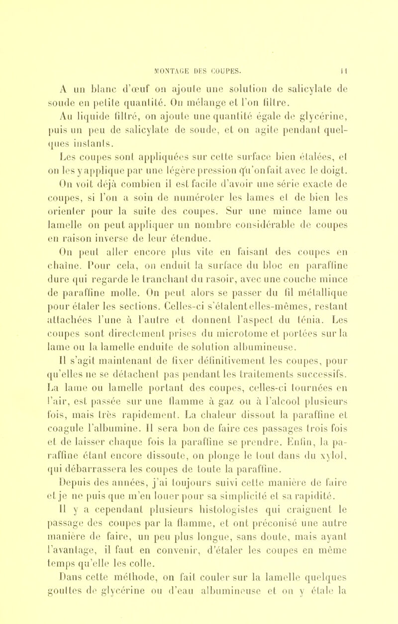 A un blanc d'œuf on ajoule une solution de salicylate de soude en pelile quantité. Ou mélange et l'on liilre. Au liquide filtré, on ajoute une quantité égale do glycérine, puis un peu de salicylate de soude, et on agite pendant quel- ques instants. Les coupes sont appliquées sur celte surface bien étalées, et on les y applique par une légère pression q'u'onfait avec le doigt. On voit déjà comi^ien il est facile d'avoir une série exacte de coupes, si l'on a soin de numéroter les lames el de bien les orienter pour la suite des coupes. Sur une mince lame ou lamelle on peut appliquer un nombre considérable de coupes en raison inverso de leur étendue. On peut aller encore plus vite en faisant des coupes en cliaîiie. Pour cela, on enduit la surface du bloc en paraffine dure qui regarde le trancliant du rasoir, avec une coucbe mince de paraffine molle. On peut alors se passer du 111 métallique pour étaler les sections. Celh^s-ci s'étalentelles-mênies, restant attacbées l'une à l'antre et donnent l'aspect du ténia. Les coupes sont directement prises du microtome et portées sur la lame on la lamelle enduite de solution albumineuse. Il s'agit maintenant de fixer détinitivement les coupes, [)Our qu'elles ne se détaclient pas pendant les traitements successifs. La lame ou lamelle portant des coupes, celles-ci tournées en l'air, est passée sur une tlamme à gaz ou à l'alcool plusieurs fois, mais très rapidement. La clialeur dissout la paraffine et coagule l'albumine. 11 sera bon de faire ces passages trois fois et de laisser cbaque fois la paraftine se prendre. Enfin, la pa- raffine étant encore dissoute, on plonge le tout dans du xyloi, qui débarrassera les coupes de toute la paraffine. Depuis des années, j'ai toujours suivi cette manière de faire et je ne puisque m'en louer pour sa simplicité et sa rapidité. 11 y a cependant plusieurs liistologistes qui craignent le passage des coupes par la flamme, et ont préconisé une autre manière de faire, un peu plus longue, sans doute, mais ayant l'avantage, il faut en convenir, d'étaler les coupes en môme temps qu'elle les colle. Dans cette métbode, on fait couler sur la lamelle quelques goultes do glycérine ou d'eau albumineuse et on y étale la