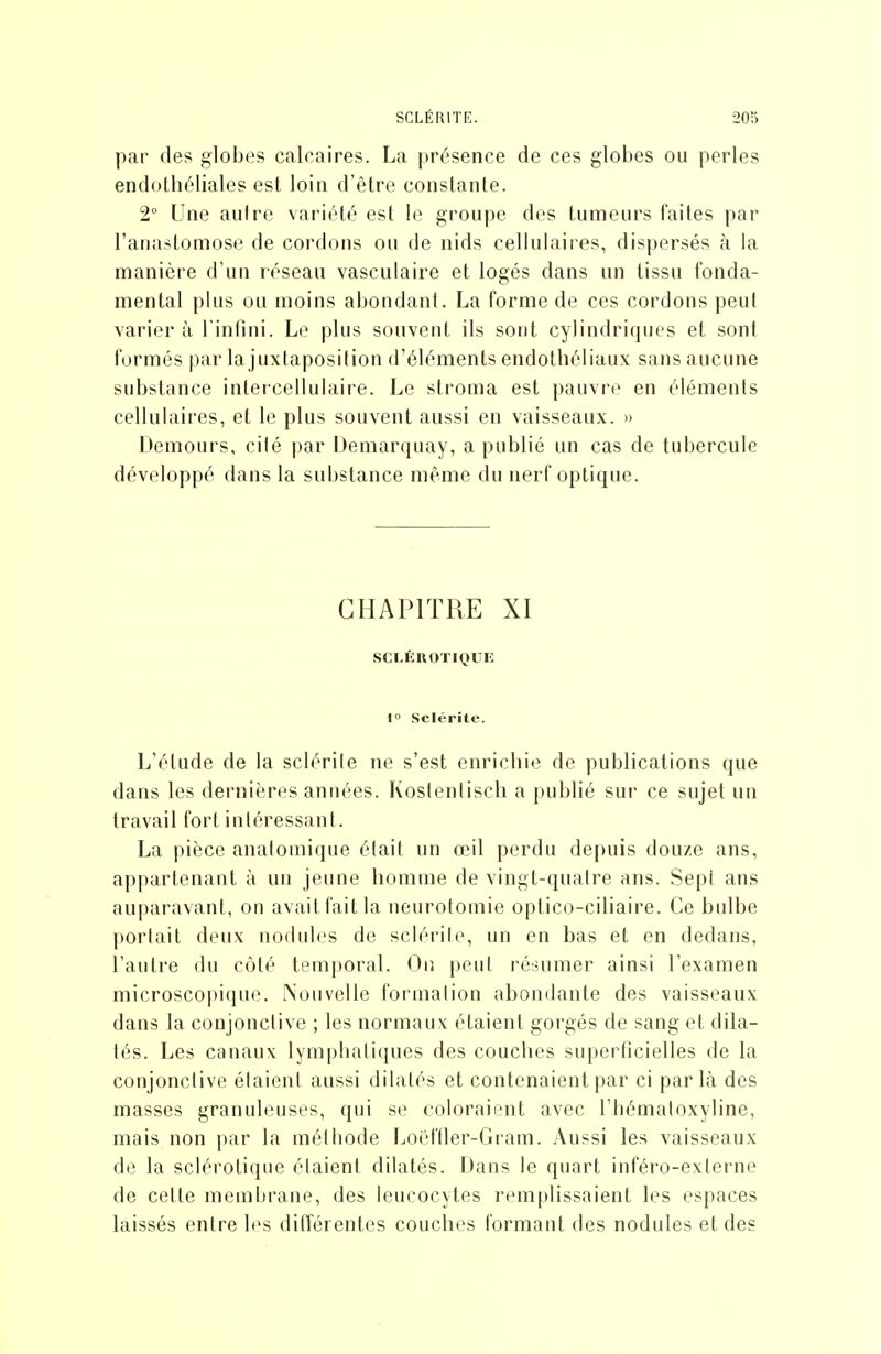 par des glob(}s calcaires. La |)résence de ces globes ou perles endollîéliales est loin d'être constante. 2° Une autre variété est le groupe des tumeurs faites par l'anastomose de cordons ou de nids cellulaires, dispersés à la manière d'un réseau vasculaire et logés dans un tissu fonda- mental plus ou moins abondant. La forme de ces cordons peut varier à l'infini. Le plus souvent ils sont cylindriques et sont formés par la juxtaposition d'éléments endotbéliaux sans aucune substance intercellulaire. Le stroma est pauvre en éléments cellulaires, et le plus souvent aussi en vaisseaux. » Demours, cilé par Demarquay, a publié un cas de tubercule développé dans la substance même du nerf optique. CHAPITRE XI SCLÉROTIQUE 1° Sclérite. L'étude de la sclérite ne s'est enricbie de publications que dans les dernières années. Koslenlisch a publié sur ce sujet un travail fort intéressant. La pièce analomique était un œil perdu depuis douze ans, appartenant à un jeune bomnie de vingt-quaire ans. Sept ans auparavant, ou avait fait la neurotomie optico-ciliaire. Ce bulbe porlait deux nodules de sclérite, un en bas et en dedans, l'autre du côté temporal. Oiî peut résumer ainsi l'examen microscopique. Nouvelle formalion abondante des vaisseaux dans la conjonctive ; les normaux étaient gorgés de sang et dila- tés. Les canaux lymphatiques des couches superficielles de la conjonctive étaient aussi dilatés et contenaient par ci parla des masses granuleuses, qui se coloraient avec l'hémaloxyline, mais non par la méthode Loël'Iler-Gram. Aussi les vaisseaux de la sclérotique élaieni dilatés. Dans le quart inféro-externe de cette membrane, des leucocytes remplissaient les espaces laissés entre h^s différentes couches formant des nodules et des