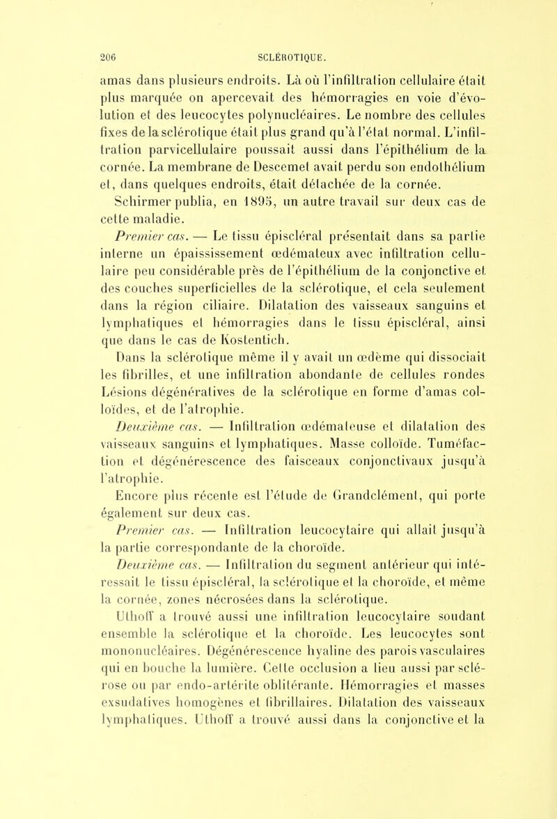 amas dans plusieurs endroits. Là où l'infiltralion cellulaire était plus marquée on apercevait des hémorragies en voie d'évo- lution et des leucocytes polynucléaires. Le nombre des cellules fixes de la sclérotique était plus grand qu'à l'état normal. L'infil- tration parvicellulaire poussait aussi dans l'épithélium de la cornée. La membrane de Descemet avait perdu sou endothélium et, dans quelques endroits, était détachée de la cornée. Schirmer publia, en 1895, un autre travail sur deux cas de cette maladie. Premier cas. — Le tissu épiscléral présentait dans sa partie interne un épaississement œdémateux avec infiltration cellu- laire peu considérable près de l'épithélium de la conjonctive et des couches superhcielles de la sclérotique, et cela seulement dans la région ciliaire. Dilatation des vaisseaux sanguins et lymphatiques et hémorragies dans le tissu épiscléral, ainsi que dans le cas de Kostentich. Dans la sclérotique même il y avait un œdème qui dissociait les fibrilles, et une infillration abondante de cellules rondes Lésions dégénératives de la sclérotique en forme d'amas col- loïdes, et de ratro|)hie. Deuxième cas. — Infiltration œdémaleuse et dilatation des vaisseaux sanguins et lymphatiques. Masse colloïde. Tuméfac- tion et dégénérescence des faisceaux conjonctivaux jusqu'à l'atrophie. Encore plus récenle est l'étude de Grandclémenf, qui porte également sur deux cas. Premier cas. — Infiltration leucocytaire qui allait jusqu'à la partie correspondante de la choroïde. Deuxième cas. — Infiltration du segment antérieur qui inté- ressait le tissu épiscléral, la sclérotique el la choroïde, et même la cornée, zones nécrosées dans la sclérotique. Utliofï a trouvé aussi une infiltration leucocytaire soudant ensemble la sclérotique et la choroïde. Les leucocytes sont mononucléaires. Dégénérescence hyaline des parois vasculaires qui en bouche la lumière. Celle occlusion a lieu aussi par sclé- rose ou par endo-arléi ile obliléraute. Hémorragies el masses exsudalives homogènes el fibrillaires. Dilatation des vaisseaux lymphatiques. Uthoff a trouvé aussi dans la conjonctive et la
