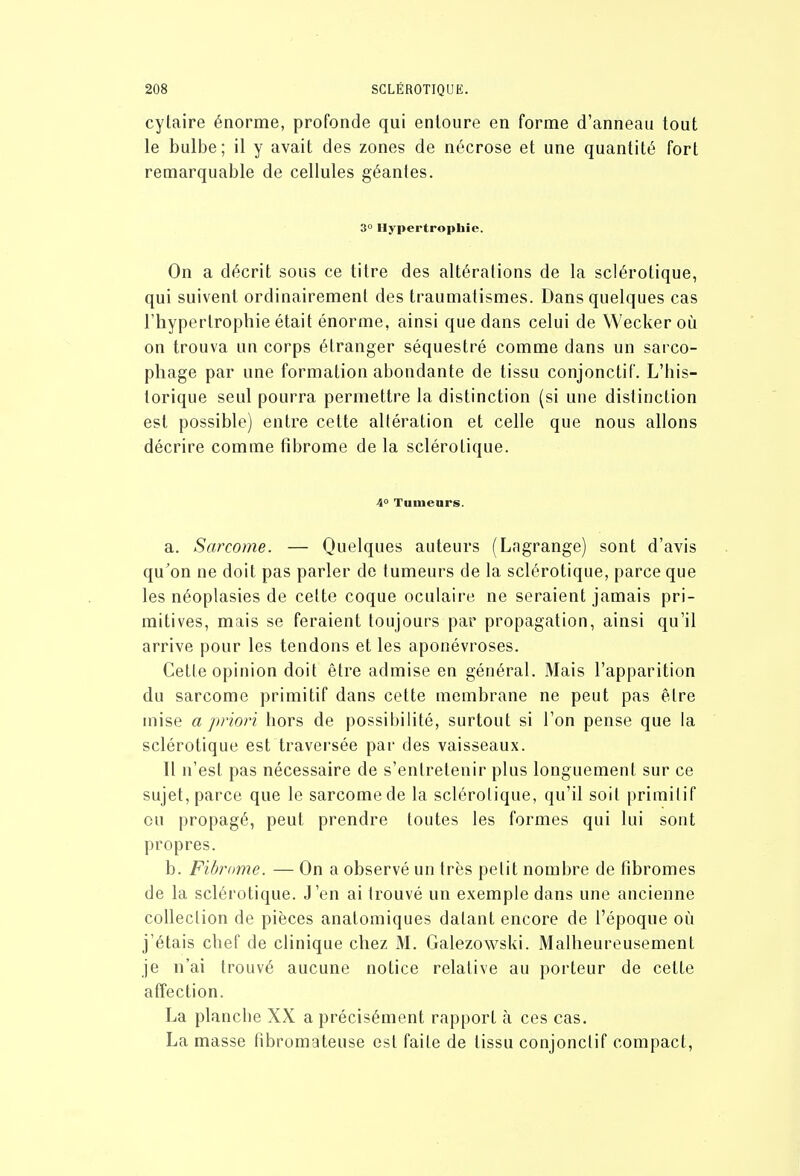 cylaire énorme, profonde qui entoure en forme d'anneau tout le bulbe; il y avait des zones de nécrose et une quantité fort remarquable de cellules géantes. 3° Hypertrophie. On a décrit sous ce titre des altérations de la sclérotique, qui suivent ordinairemenl des traumatismes. Dans quelques cas l'hypertrophie était énorme, ainsi que dans celui de Wecker où on trouva un corps étranger séquestré comme dans un sarco- phage par une formation abondante de tissu conjonctif. L'his- torique seul pourra permettre la distinction (si une distinction est possible) entre cette altération et celle que nous allons décrire comme fibrome de la sclérotique. 4° Tumears. a. Sarcome. — Quelques auteurs (Lagrange) sont d'avis qu'on ne doit pas parler de tumeurs de la sclérotique, parce que les néoplasies de cette coque oculaire ne seraient jamais pri- mitives, mais se feraient toujours par propagation, ainsi qu'il arrive pour les tendons et les aponévroses. Cette opinion doit être admise en général. Mais l'apparition du sarcome primitif dans cette membrane ne peut pas être mise a priori hors de possibilité, surtout si l'on pense que la sclérotique est traversée par des vaisseaux. Il n'est pas nécessaire de s'entretenir plus longuement sur ce sujet, parce que le sarcome de la sclérotique, qu'il soit primitif ou propagé, peut prendre toutes les formes qui lui sont propres. b. Fibrome. — On a observé un très petit nombre de fibromes de la sclérotique. J'en ai trouvé un exemple dans une ancienne collection de pièces anatomiques datant encore de l'époque où j'étais chef de clinique chez M. Galezowski. Malheureusement je n'ai trouvé aucune notice relative au porteur de cette affection. La plancbe XX a précisément rapport à ces cas. La masse fibromateuse est faite de tissu conjonctif compact,