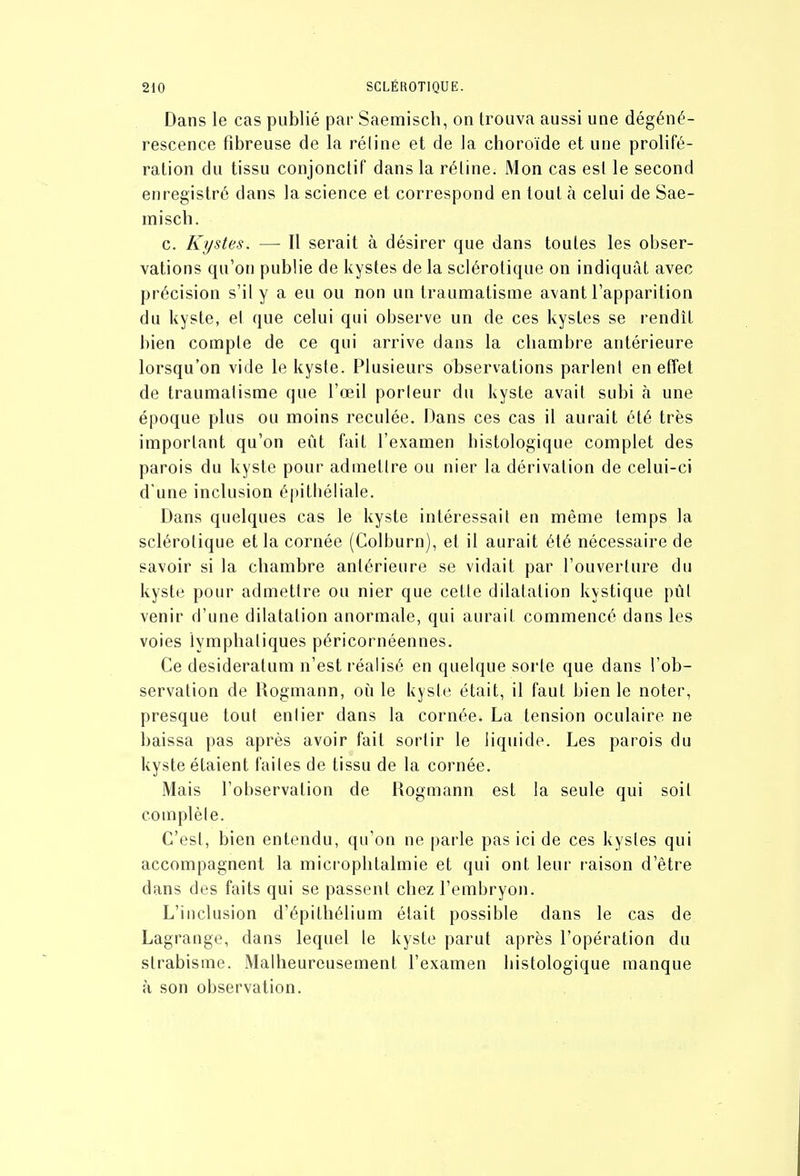 Dans le cas publié par Saemisch, on trouva aussi une dégéné- rescence fibreuse de la réline et de la choroïde et une prolifé- ration du tissu conjonctif dans la réline. Mon cas est le second enregistré dans la science et correspond en tout à celui de Sae- misch. c. Kystes. — Il serait à désirer que dans toutes les obser- vations qu'on publie de kystes de la sclérotique on indiquât avec précision s'il y a eu ou non un traumatisme avant l'apparition du kyste, et que celui qui observe un de ces kystes se rendît bien compte de ce qui arrive dans la chambre antérieure lorsqu'on vide le kyste. Plusieurs observations parlent en effet de traumatisme que l'œil porteur du kyste avait subi à une époque plus ou moins reculée. Dans ces cas il aurait été très important qu'on eût fait l'examen bistologique complet des parois du kyste pour admettre ou nier la dérivation de celui-ci d'une inclusion épitbéiiale. Dans quelques cas le kyste intéressait en même temps la sclérotique et la cornée (Colburn), et il aurait été nécessaire de savoir si la chambre antérieure se vidait par l'ouverture du kyste pour admettre ou nier que cette dilatation kystique pût venir d'une dilatation anormale, qui aurait commencé dans les voies lymphatiques péricornéennes. Ce desideratum n'est réalisé en quelque sorte que dans l'ob- servation de Rogmann, où le kyste était, il faut bien le noter, presque tout entier dans la cornée. La tension oculaire ne baissa pas après avoir fait sortir le liquide. Les parois du kyste étaient faites de tissu de la cornée. Mais l'observation de Rogmann est la seule qui soit complète. C'est, bien entendu, qu'on ne parle pas ici de ces kystes qui accompagnent la microphtalmie et qui ont leur i-aison d'être dans des faits qui se passent chez l'embryon. L'inclusion d'épilliélium était possible dans le cas de Lagrange, dans lequel le kyste parut après l'opération du strabisme. Malheureusement l'examen bistologique manque à son observation.
