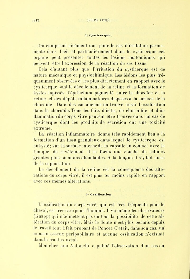 3° Cysticerque. On comprend aisément que pour le cas d'irritation perma- nente dans l'œil et particulièrement dans le cysticerque cet organe peut présenter toutes les lésions anatomiques qui peuvent être l'expression de la réaction de ses tissus. Cela d'autant plus que l'irritation du cysticerque est de nature mécanique et physiocliimique. Les lésions les plus fré- quemment observées et les plus directement en rapport avec le cysticerque sont le décollement de la rétine et la formation de kystes tapissés d'épithélium pigmenté entre la choroïde et la rétine, et des dépôts inflammatoires disposés à la surface de la choroïde. Dans des cas anciens on trouve aussi l'ossification dans la choroïde. Tous les faits d'iritis, de choroïdite et d'in- tlammation du corps vitré peuvent être trouvés dans un cas de cysticerque dont les produits de sécrétion ont une toxicité extrême. La réaction inflammatoire donne très rapidement lieu à la formation d'un tissu granuleux dans lequel le cysticerque es! enkysté; sur la surface interne de la capsule en contact avec la tunique de revêtement il se forme une couche de cellules géantes plus ou moins abondantes. A la longue il s'y fait aussi de la suppuration. Le décollement de la rétine est la conséquence des alté- rations du corps vitré, il est plus ou moins rapide en rapport avec ces mêmes altérations. 4» Ossification. L'ossification du corps vitré, qui est très fréquente pour le cheval, est très rare pour l'homme. Il va mêmedes observateurs (Knapp) qui n'admettent pas du tout la possibilité de cette al- tération du corps vitré. Mais le doute n'est plus permis depuis le travail tout à fait probant de Poucet. C'était, dans son cas, un anneau osseux péripapillaire et aucune ossification n'existait dans le tract us uvéal. Mon cher ami Antonelli a publié l'observation d'un cas où